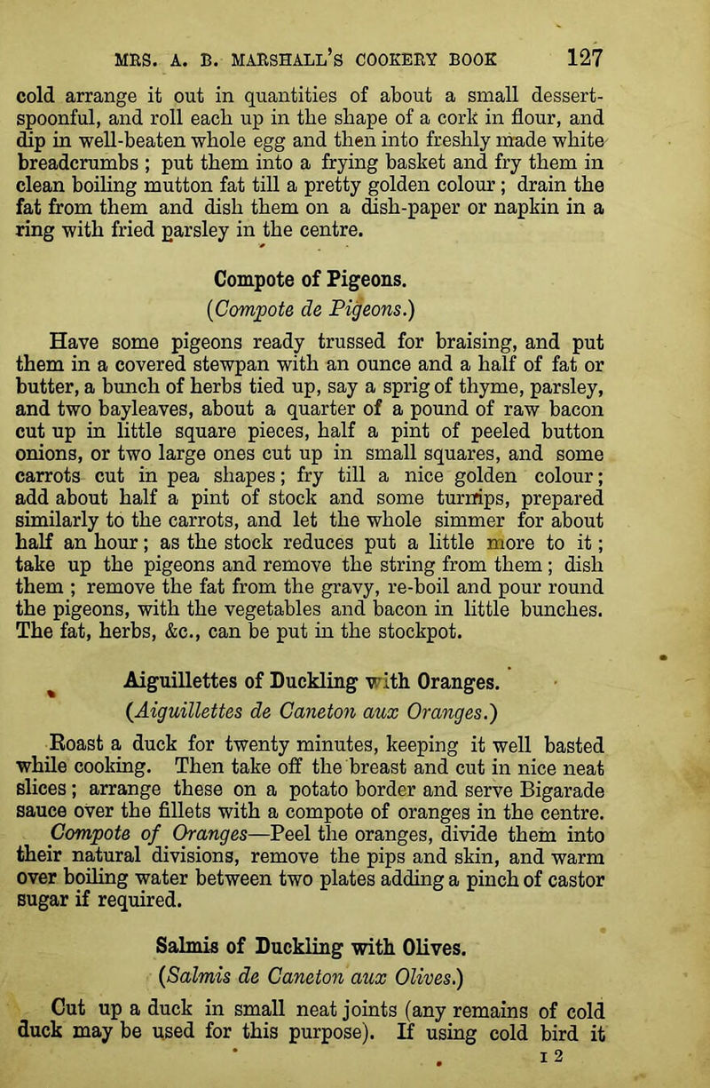 cold arrange it out in quantities of about a small dessert- spoonful, and roll each up in tlie shape of a cork in flour, and dip in well-beaten whole egg and then into freshly made white breadcrumbs ; put them into a frying basket and fry them in clean boiling mutton fat till a pretty golden colour ; drain the fat from them and dish them on a dish-paper or napkin in a ring with fried parsley in the centre. Compote of Pigeons. ('Compote de Pigeons.) Have some pigeons ready trussed for braising, and put them in a covered stewpan with an ounce and a half of fat or butter, a bunch of herbs tied up, say a sprig of thyme, parsley, and two bayleaves, about a quarter of a pound of raw bacon cut up in little square pieces, half a pint of peeled button onions, or two large ones cut up in small squares, and some carrots cut in pea shapes; fry till a nice golden colour; add about half a pint of stock and some turnips, prepared similarly to the carrots, and let the whole simmer for about half an hour; as the stock reduces put a little more to it; take up the pigeons and remove the string from them ; dish them ; remove the fat from the gravy, re-boil and pour round the pigeons, with the vegetables and bacon in little bunches. The fat, herbs, &c., can be put in the stockpot. Aiguillettes of Duckling with Oranges. (Aiguillettes de Caneton aux Oranges.) Roast a duck for twenty minutes, keeping it well basted while cooking. Then take off the breast and cut in nice neat slices ; arrange these on a potato border and serve Bigarade sauce over the fillets with a compote of oranges in the centre. Compote of Oranges—Peel the oranges, divide them into their natural divisions, remove the pips and skin, and warm over boiling water between two plates adding a pinch of castor sugar if required. Salmis of Duckling with Olives. (Salmis de Caneton aux Olives.) Cut up a duck in small neat joints (any remains of cold duck may be used for this purpose). If using cold bird it