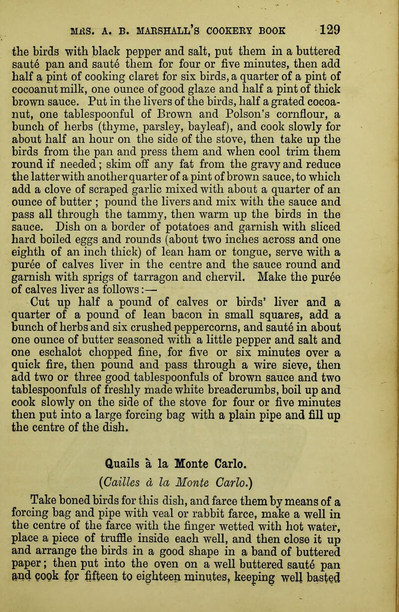 the birds with black pepper and salt, put them in a buttered saut6 pan and saute them for four or five minutes, then add half a pint of cooking claret for six birds, a quarter of a pint of cocoanut milk, one ounce of good glaze and half a pint of thick brown sauce. Put in the livers of the birds, half a grated cocoa- nut, one tablespoonful of Brown and Poison’s cornflour, a bunch of herbs (thyme, parsley, bayleaf), and cook slowly for about half an hour on the side of the stove, then take up the birds from the pan and press them and when cool trim them round if needed; skim off any fat from the gravy and reduce the latter with another quarter of a pint of brown sauce, to which add a clove of scraped garlic mixed with about a quarter of an ounce of butter ; pound the livers and mix with the sauce and pass all through the tammy, then warm up the birds in the sauce. Dish on a border of potatoes and garnish with sliced hard boiled eggs and rounds (about two inches across and one eighth of an inch thick) of lean ham or tongue, serve with a puree of calves liver in the centre and the sauce round and garnish with sprigs of tarragon and chervil. Make the puree of calves liver as follows:— Cut up half a pound of calves or birds’ liver and a quarter of a pound of lean bacon in small squares, add a bunch of herbs and six crushed peppercorns, and saute in about one ounce of butter seasoned with a little pepper and salt and one eschalot chopped fine, for five or six minutes over a quick fire, then pound and pass through a wire sieve, then add two or three good tablespoonfuls of brown sauce and two tablespoonfuls of freshly made white breadcrumbs, boil up and cook slowly on the side of the stove for four or five minutes then put into a large forcing bag with a plain pipe and fill up the centre of the dish. Quails a la Monte Carlo. (Cattles a la Monte Carlo.) Take boned birds for this dish, and farce them by means of a forcing bag and pipe with veal or rabbit farce, make a well in the centre of the farce with the finger wetted with hot water, place a piece of truffle inside each well, and then close it up and arrange the birds in a good shape in a band of buttered paper; then put into the oven on a well buttered saute pan and cook for fifteen to eighteen minutes, keeping well basted