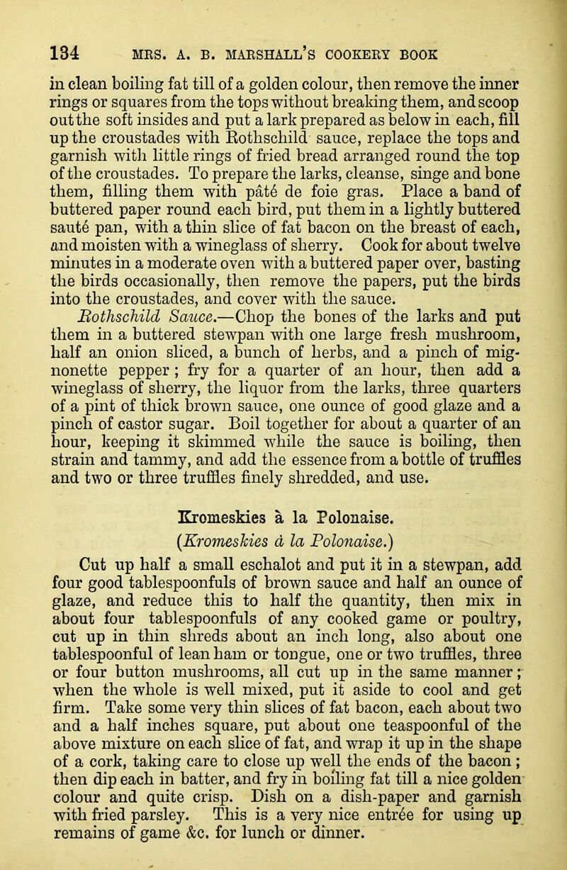 in clean boiling fat till of a golden colour, then remove the inner rings or squares from the tops without breaking them, and scoop out the soft insides and put a lark prepared as below in each, fill up the croustades with Rothschild sauce, replace the tops and garnish with little rings of fried bread arranged round the top of the croustades. To prepare the larks, cleanse, singe and bone them, filling them with pat6 de foie gras. Place a band of buttered paper round each bird, put them in a lightly buttered saut6 pan, with a thin slice of fat bacon on the breast of each, and moisten with a wineglass of sherry. Cook for about twelve minutes in a moderate oven with a buttered paper over, basting the birds occasionally, then remove the papers, put the birds into the croustades, and cover with the sauce. Bothschild Sauce.—Chop the bones of the larks and put them in a buttered stewpan with one large fresh mushroom, half an onion sliced, a bunch of herbs, and a pinch of mig- nonette pepper; fry for a quarter of an hour, then add a wineglass of sherry, the liquor from the larks, three quarters of a pint of thick brown sauce, one ounce of good glaze and a pinch of castor sugar. Boil together for about a quarter of an hour, keeping it skimmed while the sauce is boiling, then strain and tammy, and add the essence from a bottle of truffles and two or three truffles finely shredded, and use. Kromeskies a la Polonaise. (Kromeskies d la Polonaise.) Cut up half a small eschalot and put it in a stewpan, add four good tablespoonfuls of brown sauce and half an ounce of glaze, and reduce this to half the quantity, then mix in about four tablespoonfuls of any cooked game or poultry, cut up in thin shreds about an inch long, also about one tablespoonful of lean ham or tongue, one or two truffles, three or four button mushrooms, all cut up in the same manner; when the whole is well mixed, put it aside to cool and get firm. Take some very thin slices of fat bacon, each about two and a half inches square, put about one teaspoonful of the above mixture on each slice of fat, and wrap it up in the shape of a cork, taking care to close up well the ends of the bacon; then dip each in batter, and fry in boiling fat till a nice golden colour and quite crisp. Dish on a dish-paper and garnish with fried parsley. This is a very nice entree for using up remains of game &c. for lunch or dinner.