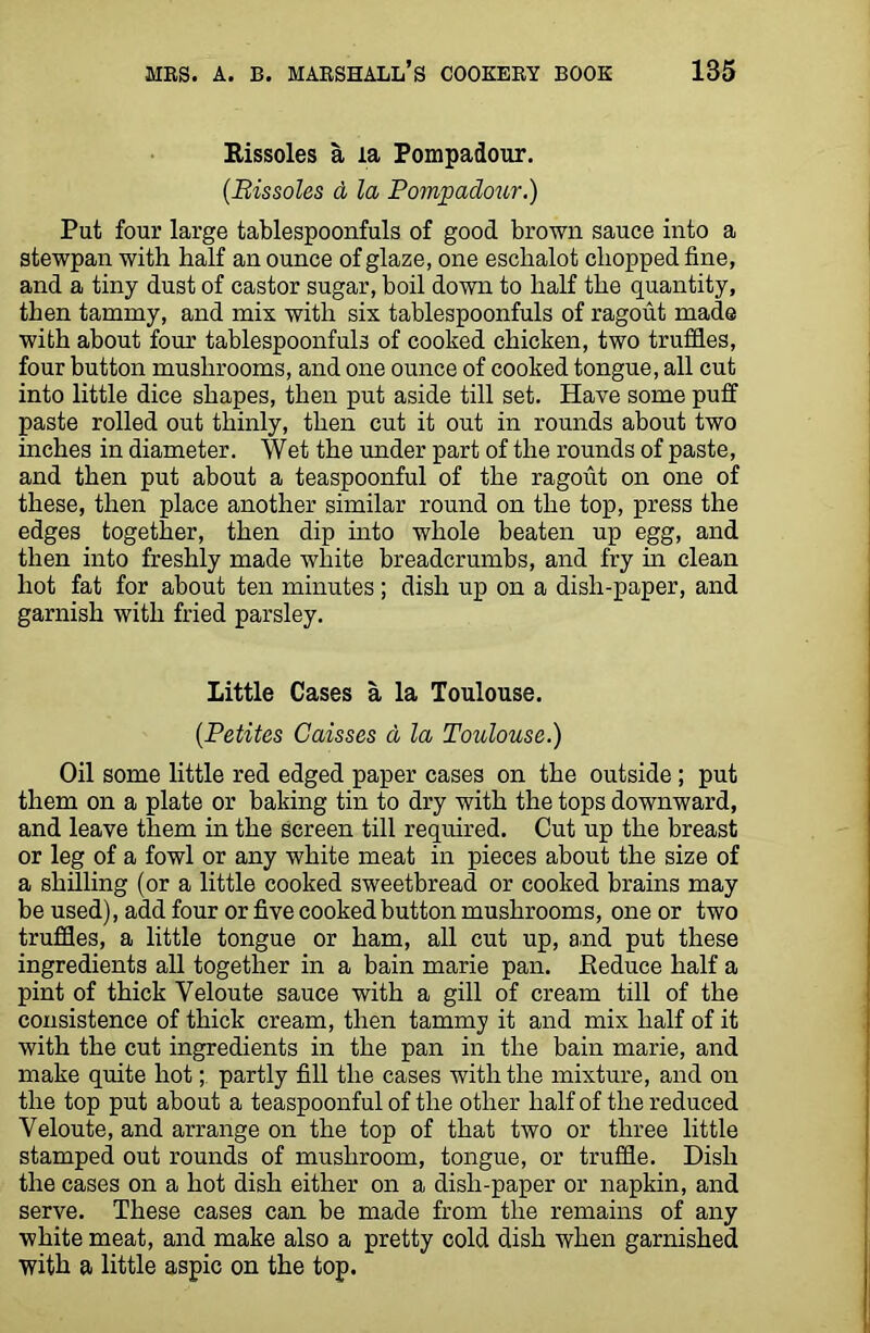 Rissoles a la Pompadour. (.Rissoles d la Pompadour.) Put four large tablespoonfuls of good brown sauce into a stewpan with half an ounce of glaze, one eschalot chopped fine, and a tiny dust of castor sugar, boil down to half the quantity, then tammy, and mix with six tablespoonfuls of ragout made with about four tablespoonfuls of cooked chicken, two truffles, four button mushrooms, and one ounce of cooked tongue, all cut into little dice shapes, then put aside till set. Have some puff paste rolled out thinly, then cut it out in rounds about two inches in diameter. Wet the under part of the rounds of paste, and then put about a teaspoonful of the ragout on one of these, then place another similar round on the top, press the edges together, then dip into whole beaten up egg, and then into freshly made white breadcrumbs, and fry in clean hot fat for about ten minutes; dish up on a disli-paper, and garnish with fried parsley. Little Cases a la Toulouse. (.Petites Caisses a la Toulouse.) Oil some little red edged paper cases on the outside ; put them on a plate or baking tin to dry with the tops downward, and leave them in the screen till required. Cut up the breast or leg of a fowl or any white meat in pieces about the size of a shilling (or a little cooked sweetbread or cooked brains may be used), add four or five cooked button mushrooms, one or two truffles, a little tongue or ham, all cut up, and put these ingredients all together in a bain marie pan. Reduce half a pint of thick Veloute sauce with a gill of cream till of the consistence of thick cream, then tammy it and mix half of it with the cut ingredients in the pan in the bain marie, and make quite hotpartly fill the cases with the mixture, and on the top put about a teaspoonful of the other half of the reduced Yeloute, and arrange on the top of that two or three little stamped out rounds of mushroom, tongue, or truffle. Dish the cases on a hot dish either on a dish-paper or napkin, and serve. These cases can be made from the remains of any white meat, and make also a pretty cold dish when garnished with a little aspic on the top.