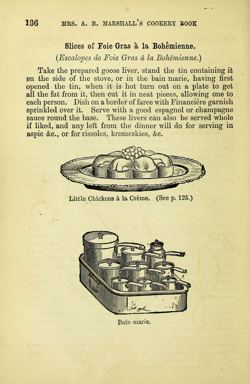 Slices of Foie Gras a la Bohemienne. (.Escalopes da Foie Gras a la Bohemienne.) Take the prepared goose liver, stand the tin containing it on the side of the stove, or in the bain marie, having first opened the tin, when it is hot turn out on a plate to get all the fat from it, then cut it in neat pieces, allowing one to each person. Dish on a border of farce with Financiere garnish sprinkled over it. Serve with a good espagnol or champagne sauce round the base. These livers can also be served whole if liked, and any left from the dinner will do for serving in aspic &c., or for rissoles, kromeskies, &c. Little Chickens A la Creme. (See p. 125.) Lain marie.