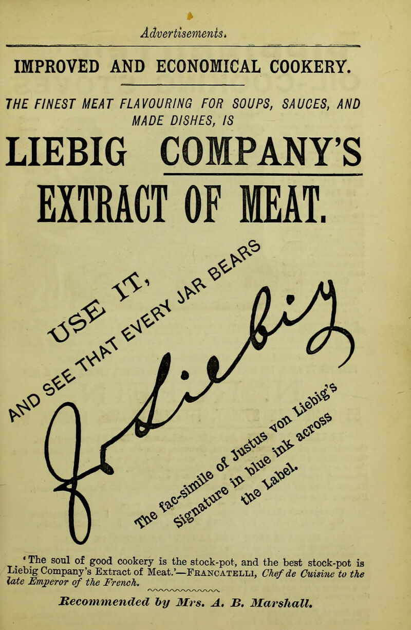 IMPROVED AND ECONOMICAL COOKERY. THE FINEST MEAT FLAVOURING FOR SOUPS, SAUCES, AND MADE DISHES, IS LIEBIG COMPANY’S EXTRACT OF MEAT. . ‘ sou^ g°o<i cookery is the stock-pot, and the best stock-pot is Liebig Company’s Extract of Meat.’—Francatelli, Chef de Cuisine to the late Emperor of the French. Recommended by Mrs. A. R. Marshall.