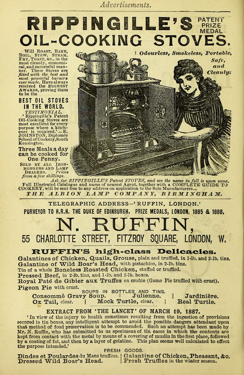 RIPPINGILLE’S PATENT PRIZE MEDAL OIL-COOKING STOVES. I Odourless, Smokeless, Portable, Safe, and Cleanly i Will Roast, Bake, Boil, Stew, Steam, Fey, Toast, &c., in the most cleanly, economi- cal, and successful man- ner. These Stoves are fitted with the best and most powerful burners ever made. Have always received the highest Awards, proving them to be the BEST OIL STOVES IN THE WORLD. TESTIMONIAL. 4 Rippingille’s Patent Oil-Cooking Stoves are most excellent for every purpose where a kitch- ener is required.’ — E. JOHNSTON, Diploma School of Cookery .South Kensington. Three Meals a day can be cooked for One Penny. Sold by all Irok- MONGERS AND LAMP Dealers. Prices ..... , from a few shillings. Ask for RIPPINQILLE'S Patent STOVES, and see the name in full is upon same. Full Illustrated Catalogue and name of nearest Agent, together with a COMPLETE GUIDE TO COOKERY, will be sent free to any address on application to the Sole Manufacturers— THE ALBION LAMP COMPANY, BIRMINGHAM. TELEGRAPHIC ADDRESS—‘ RUFFIN, LONDON.’ PURVEYOR TO H.R.H. THE DUKE OF EDINBURGH. PRIZE MEDALS, LONDON, 1885 & 1888. N. RUFFIN, 65 CHARLOTTE STREET, FITZROY SQUARE, LONDON, W, RUFFIN’S high-class Delicacies. Galantines of Chicken, Quails, Grouse, plain and truffled, in 1-lb. and 2-lb. tins. Galantine of Wild Boar’s Head, with pistachios, in 2-lb. tins. Tin of a whole Boneless Roasted Chicken, stuffed or truffled. Pressed Beef, in 2-lb. tins, and 1-lb. and 2-lb. boxes. Royal Patd de Gibier aui Truffes en crohte (Game Pie truffled with crust). Pigreon Pie with crust. SOUPS IN BOTTLES AND TINS. ConsommA Gravy Soup. I Julienne. | Jardini&re. Ox Tail, clear. | Mock Turtle, clear. | Real Turtle. EXTRACT FROM ‘THE LANCET’ OF MARCH 19, 1887. ‘ In view of the injury to health sometimes resulting from the ingestion of provisions fecured in tin boxes, any intelligent attempt to avoid the possible dangers attendant upon that method of food preservation is to be commended. Such an attempt has been made by Mr. N. Ruffin, who has submitted to us specimens of tin cases in which the contents are kept from contact with the metal by means of a covering of muslin in the first place, followed by a coating of fat, and then by a layer of gelatine. This plan seems well calculated to effect the purpose intended.’ FRESH GOODS. Dindes et Poulardes du Mans truffees. I G alantine of Chicken, Pheasant, &c. Dressed Wild Boar’s Head. | Fresh Truffles in the winter season.