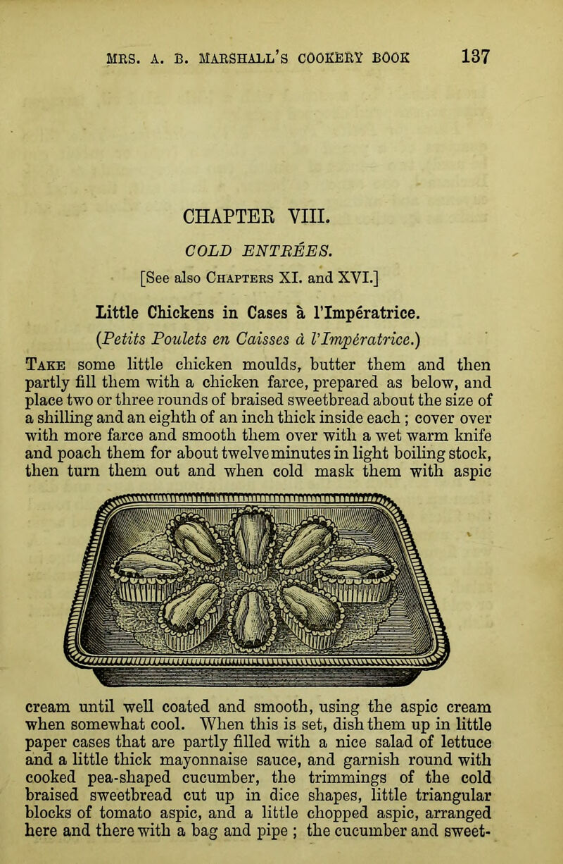 CHAPTER VIII. COLD ENTREES. [See also Chapters XI. and XVI.] Little Chickens in Cases a lTmperatrice. {Petits Poulets en Caisses a I’lmpiratrice.) Take some little chicken moulds, butter them and then partly fill them with a chicken farce, prepared as below, and place two or three rounds of braised sweetbread about the size of a shilling and an eighth of an inch thick inside each; cover over with more farce and smooth them over with a wet warm knife and poach them for about twelve minutes in light boiling stock, then turn them out and when cold mask them with aspic cream until well coated and smooth, using the aspic cream when somewhat cool. When this is set, dish them up in little paper cases that are partly filled with a nice salad of lettuce and a little thick mayonnaise sauce, and garnish round with cooked pea-shaped cucumber, the trimmings of the cold braised sweetbread cut up in dice shapes, little triangular blocks of tomato aspic, and a little chopped aspic, arranged here and there with a bag and pipe ; the cucumber and sweet-