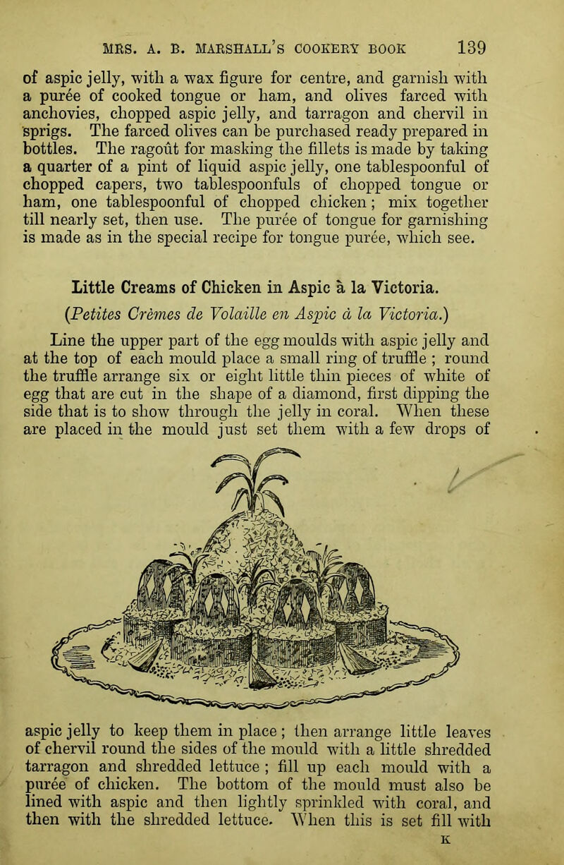 of aspic jelly, with a wax figure for centre, and garnish with a puree of cooked tongue or ham, and olives farced with anchovies, chopped aspic jelly, and tarragon and chervil in sprigs. The farced olives can be purchased ready prepared in bottles. The ragout for masking the fillets is made by taking a quarter of a pint of liquid aspic jelly, one tablespoonful of chopped capers, two tablespoonfuls of chopped tongue or ham, one tablespoonful of chopped chicken; mix together till nearly set, then use. The puree of tongue for garnishing is made as in the special recipe for tongue puree, which see. Little Creams of Chicken in Aspic a la Victoria. (Petites Cremes de Volatile en Aspic a la Victoria.) Line the upper part of the egg moulds with aspic jelly and at the top of each mould place a small ring of truffle ; round the truffle arrange six or eight little thin pieces of white of egg that are cut in the shape of a diamond, first dipping the side that is to show through the jelly in coral. When these are placed in the mould just set them with a few drops of aspic jelly to keep them in place ; then arrange little leaves of chervil round the sides of the mould with a little shredded tarragon and shredded lettuce ; fill up each mould with a puree of chicken. The bottom of the mould must also be lined with aspic and then lightly sprinkled with coral, and then with the shredded lettuce. When this is set fill with K