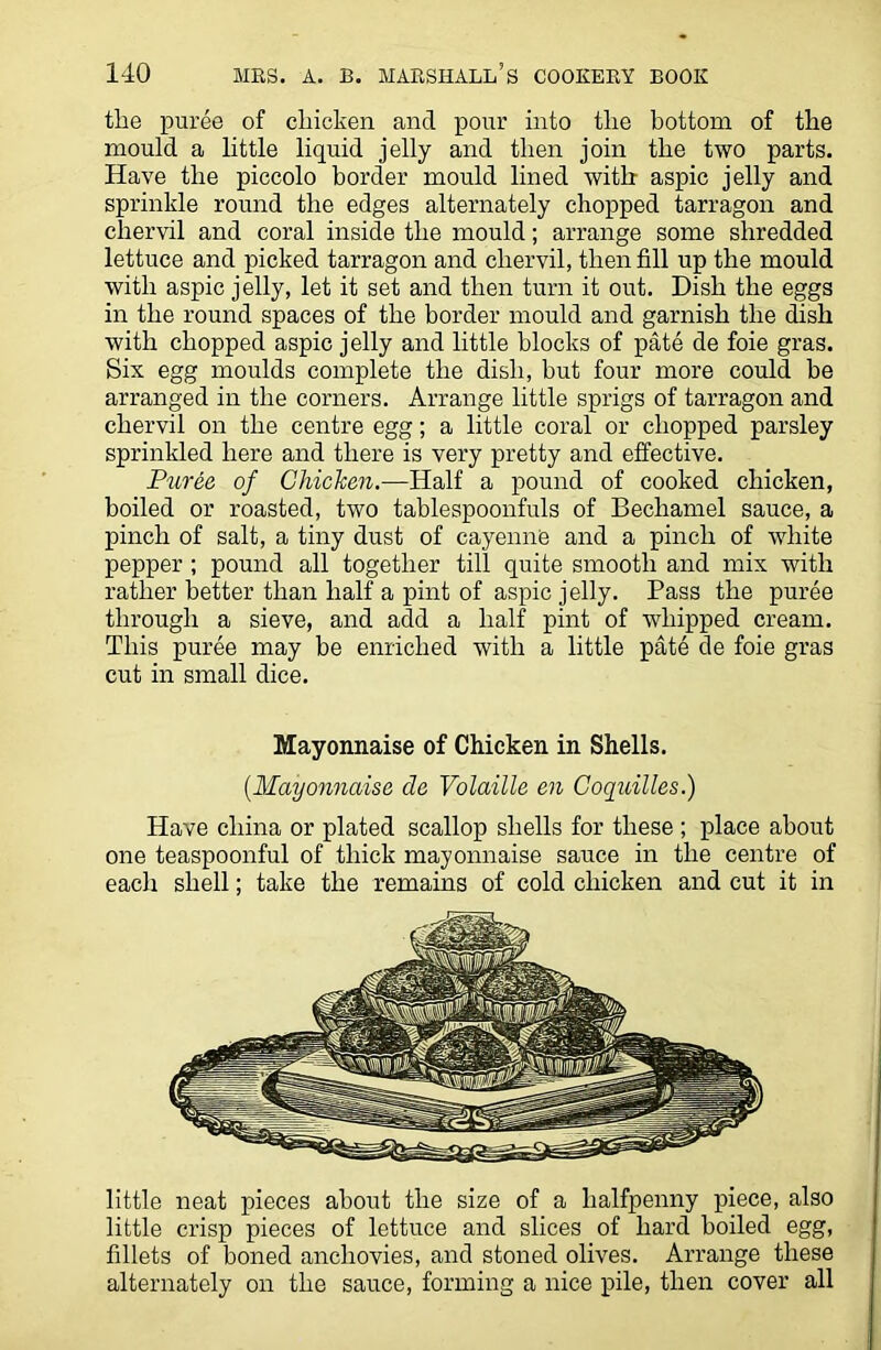 the puree of chicken and pour into the bottom of the mould a little liquid jelly and then join the two parts. Have the piccolo border mould lined with aspic jelly and sprinkle round the edges alternately chopped tarragon and chervil and coral inside the mould; arrange some shredded lettuce and picked tarragon and chervil, then fill up the mould with aspic jelly, let it set and then turn it out. Dish the eggs in the round spaces of the border mould and garnish the dish with chopped aspic jelly and little blocks of pate de foie gras. Six egg moulds complete the dish, hut four more could be arranged in the corners. Arrange little sprigs of tarragon and chervil on the centre egg; a little coral or chopped parsley sprinkled here and there is very pretty and effective. Puree of Chicken.—Half a pound of cooked chicken, boiled or roasted, two tablespoonfuls of Bechamel sauce, a pinch of salt, a tiny dust of cayenne and a pinch of white pepper ; pound all together till quite smooth and mix with rather better than half a pint of aspic jelly. Pass the puree through a sieve, and add a half pint of whipped cream. This puree may be enriched with a little pate de foie gras cut in small dice. Mayonnaise of Chicken in Shells. [Mayonnaise de Volaille en Coquilles.) Have china or plated scallop shells for these ; place about one teaspoonful of thick mayonnaise sauce in the centre of each shell; take the remains of cold chicken and cut it in little neat pieces about the size of a halfpenny piece, also little crisp pieces of lettuce and slices of hard boiled egg, fillets of boned anchovies, and stoned olives. Arrange these alternately on the sauce, forming a nice pile, then cover all