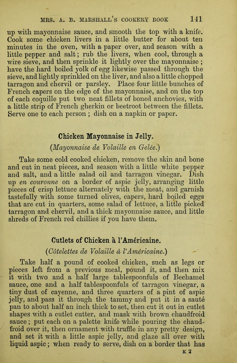 up with, mayonnaise sauce, and smooth the top with a knife. Cook some chicken livers in a little butter for about ten minutes in the oven, with a paper over, and season with a little pepper and salt; rub the livers, when cool, through a wire sieve, and then sprinkle it lightly over the mayonnaise ; have the hard boiled yolk of egg likewise passed through the sieve, and lightly sprinkled on the liver, and also a little chopped tarragon and chervil or parsley. Place four little bunches of French capers on the edge of the mayonnaise, and on the top of each coquille put two neat fillets of boned anchovies, with a little strip of French gherkin or beetroot between the fillets. Serve one to each person ; dish on a napkin or paper. Chicken Mayonnaise in Jelly. {Mayonnaise de Volaille en GeUe.) Take some cold cooked chicken, remove the skin and bone and cut in neat pieces, and season with a little white pepper and salt, and a little salad oil and tarragon vinegar. Dish up en couronne on a border of aspic jelly, arranging little pieces of crisp lettuce alternately with the meat, and garnish tastefully with some turned olives, capers, hard boiled eggs that are cut in quarters, some salad of lettuce, a little picked tarragon and chervil, and a thick mayonnaise sauce, and little shreds of French red chillies if you have them. Cutlets of Chicken a l’Americaine. {Cotelettes de Volaille d VAmericaine.) Take half a pound of cooked chicken, such as legs or pieces left from a previous meal, pound it, and then mix it with two and a half large tablespoonfuls of Bechamel sauce, one and a half tablespoonfuls of tarragon vinegar, a tiny dust of cayenne, and three quarters of a pint of aspic jelly, and pass it through the tammy and put it in a saute pan to about half an inch thick to set, then cut it out in cutlet shapes with a cutlet cutter, and mask with brown cliaudfroid sauce; put each on a palette knife while pouring the chaud- froid over it, then ornament with truffle in any pretty design, and set it with a little aspic jelly, and glaze all over with liquid aspic ; when ready to serve, dish on a border that has