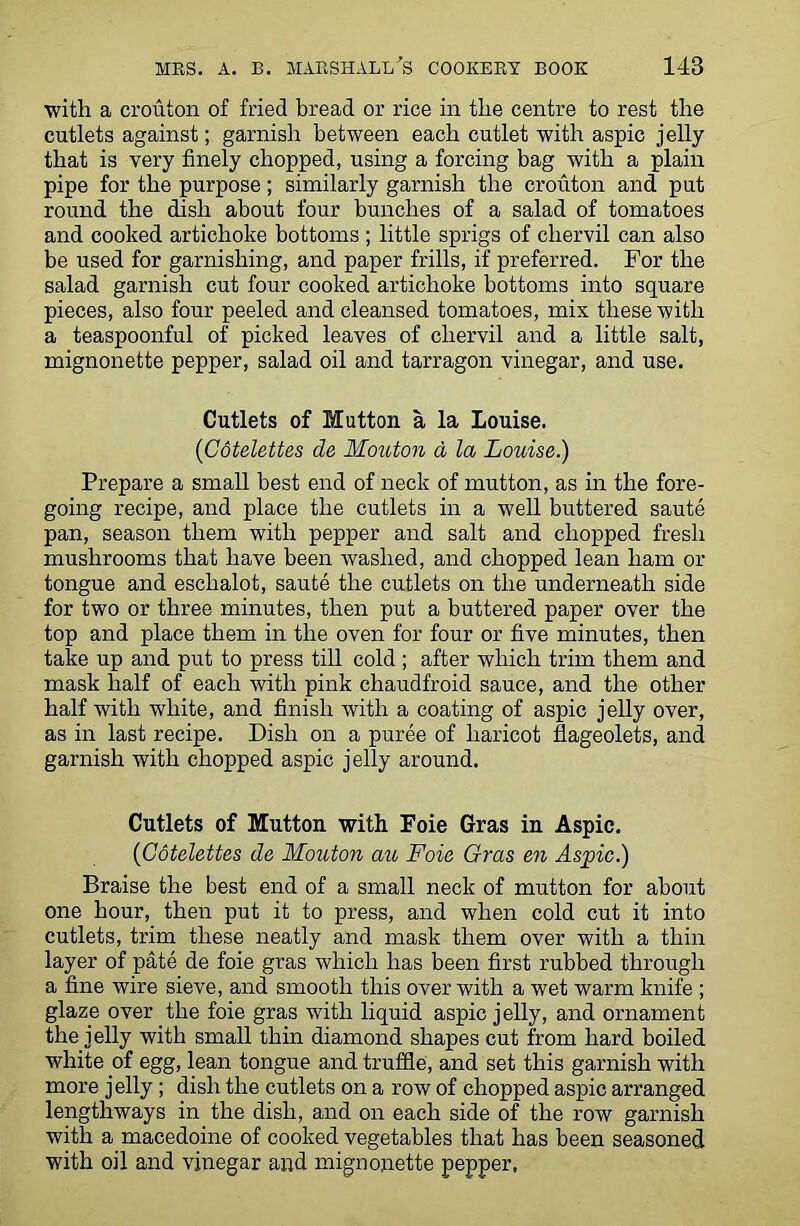 with a crouton of fried bread or rice in the centre to rest the cutlets against; garnish between each cutlet with aspic jelly that is very finely chopped, using a forcing bag with a plain pipe for the purpose; similarly garnish the crouton and put round the dish about four bunches of a salad of tomatoes and cooked artichoke bottoms ; little sprigs of chervil can also be used for garnishing, and paper frills, if preferred. For the salad garnish cut four cooked artichoke bottoms into square pieces, also four peeled and cleansed tomatoes, mix these with a teaspoonful of picked leaves of chervil and a little salt, mignonette pepper, salad oil and tarragon vinegar, and use. Cutlets of Mutton a la Louise. (Cotelettes de Mouton a la Louise.) Prepare a small best end of neck of mutton, as in the fore- going recipe, and place the cutlets in a well buttered saute pan, season them with pepper and salt and chopped fresh mushrooms that have been washed, and chopped lean ham or tongue and eschalot, saute the cutlets on the underneath side for two or three minutes, then put a buttered paper over the top and place them in the oven for four or five minutes, then take up and put to press till cold; after which trim them and mask half of each with pink chaudfroid sauce, and the other half with white, and finish with a coating of aspic jelly over, as in last recipe. Dish on a puree of haricot flageolets, and garnish with chopped aspic jelly around. Cutlets of Mutton with Foie Gras in Aspic. (Cotelettes de Mouton au Foie Gras en Aspic.) Braise the best end of a small neck of mutton for about one hour, then put it to press, and when cold cut it into cutlets, trim these neatly and mask them over with a thin layer of pate de foie gras which has been first rubbed through a fine wire sieve, and smooth this over with a wet warm knife ; glaze over the foie gras with liquid aspic jelly, and ornament the jelly with small thin diamond shapes cut from hard boiled white of egg, lean tongue and truffle, and set this garnish with more jelly; dish the cutlets on a row of chopped aspic arranged lengthways in the dish, and on each side of the row garnish with a macedoine of cooked vegetables that has been seasoned with oil and vinegar and mignonette pepper.