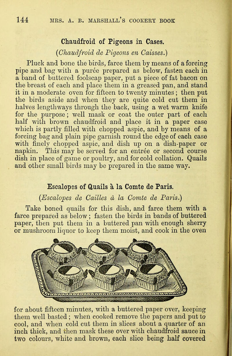 Chaudfroid of Pigeons in Cases. (Ghaudfroid de Pigeons en Caisses.) Pluck and bone the birds, farce them by means of a forcing pipe and bag with a puree prepared as below, fasten each in a band of buttered foolscap paper, put a piece of fat bacon on the breast of each and place them in a greased pan, and stand it in a moderate oven for fifteen to twenty minutes; then put the birds aside and when they are quite cold cut them in halves lengthways through the back, using a wet warm knife for the purpose; well mask or coat the outer part of each half with brown chaudfroid and place it in a paper case which is partly filled with chopped aspic, and by means of a forcing bag and plain pipe garnish round the edge of each case with finely chopped aspic, and dish up on a dish-paper or napkin. This may be served for an entree or second course dish in place of game or poultry, and for cold collation. Quails and other small birds may be prepared in the same way. Escalopes of Quails a la Comte de Paris. (Escalopes de Cailles a la Comte de Paris.) Take boned quails for this dish, and farce them with a farce prepared as below ; fasten the birds in bands of buttered paper, then put them in a buttered pan with enough sherry or mushroom liquor to keep them moist, and cook in the oven for about fifteen minutes, with a buttered paper over, keeping them well basted ; when cooked remove the papers and put to cool, and when cold cut them in slices about a quarter of an inch thick, and then mask these over with chaudfroid sauce in two colours, white and brown, each slice being half covered