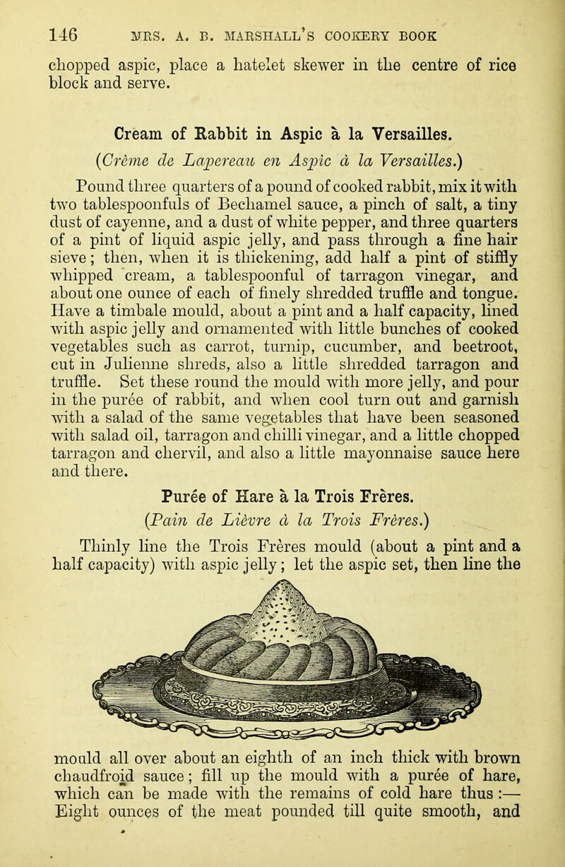 chopped aspic, place a hatelet skewer in the centre of rice block and serve. Cream of Rabbit in Aspic a la Versailles. (Creme da Lapereau an Aspic a la Versailles.) Pound three quarters of a pound of cooked rabbit, mix it with twro tablespoonfuls of Bechamel sauce, a pinch of salt, a tiny dust of cayenne, and a dust of white pepper, and three quarters of a pint of liquid aspic jelly, and pass through a fine hair sieve; then, when it is thickening, add half a pint of stiffly whipped cream, a tablespoonful of tarragon vinegar, and about one ounce of each of finely shredded truffle and tongue. Have a timbale mould, about a pint and a half capacity, lined with aspic jelly and ornamented with little bunches of cooked vegetables such as carrot, turnip, cucumber, and beetroot, cut in Julienne shreds, also a little shredded tarragon and truffle. Set these round the mould with more jelly, and pour in the puree of rabbit, and when cool turn out and garnish with a salad of the same vegetables that have been seasoned with salad oil, tarragon and chilli vinegar, and a little chopped tarragon and chervil, and also a little mayonnaise sauce here and there. Puree of Hare a la Trois Freres. {Pain de Li&vre d la Trois Freres.) Thinly line the Trois Freres mould (about a pint and a half capacity) with aspic jelly; let the aspic set, then line the mould all over about an eighth of an inch thick with brown chaudfroid sauce; fill up the mould with a puree of hare, which can be made with the remains of cold hare thus :— Eight ounces of the meat pounded till quite smooth, and