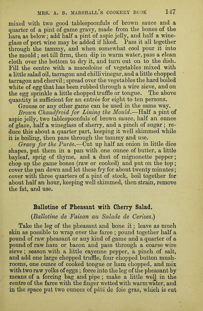 mixed with two good tablespoonfuls of brown sauce and a quarter of a pint of game gravy, made from tlie bones of the bare as below; add half a pint of aspic jelly, and half a wine- glass of port wine may be added if liked. Pass it all together through the tammy, and when somewhat cool pour it into the mould; set till firm, then dip in warm water, pass a clean cloth over the bottom to dry it, and turn out on to the dish. Fill the centre with a macedoine of vegetables mixed with a little salad oil, tarragon and chilli vinegar, and a little chopped tarragon and chervil; spread over the vegetables the hard boiled white of egg that has been rubbed through a wire sieve, and on the egg sprinkle a little chopped trufile or tongue. The above quantity is sufficient for an entree for eight to ten persons. Grouse or any other game can be used in the same way. Brown Ghaudfroid for Lining the Mould.—Half a pint of aspic jelly, two tablespoonfuls of brown sauce, half an ounce of glaze, half a wineglass of sherry, and a pinch of sugar ; re- duce this about a quarter part, keeping it well skimmed while it is boiling, then pass through the tammy and use. Gravy for the Pur&e.—Cut up half an onion in little dice shapes, put them in a pan with one ounce of butter, a little bayleaf, sprig of thyme, and a dust of mignonette pepper; chop up the game bones (raw or cooked) and put on the top ; cover the pan down and let these fry for about twenty minutes; cover with three quarters of a pint of stock, boil together for about half an hour, keeping well skimmed, then strain, remove the fat, and use. Ballotine of Pheasant with Cherry Salad. (Ballotine de Faisan au Salade de Cerises.) Take the leg of the pheasant and bone it ; leave as much skin as possible to wrap over the farce ; pound together half a pound of raw pheasant or any kind of game and a quarter of a pound of raw ham or bacon and pass through a coarse wire sieve ; season with a little cayenne pepper, a pinch of salt, and add one large chopped truffle, four chopped button mush- rooms, one ounce of cooked tongue or ham chopped, and mix with two raw yolks of eggs ; force into the leg of the pheasant by means of a forcing bag and pipe ; make a little well in the centre of the farce with the finger wetted with warm water, and in the space put two ounces of pate de foie gras, which is cut