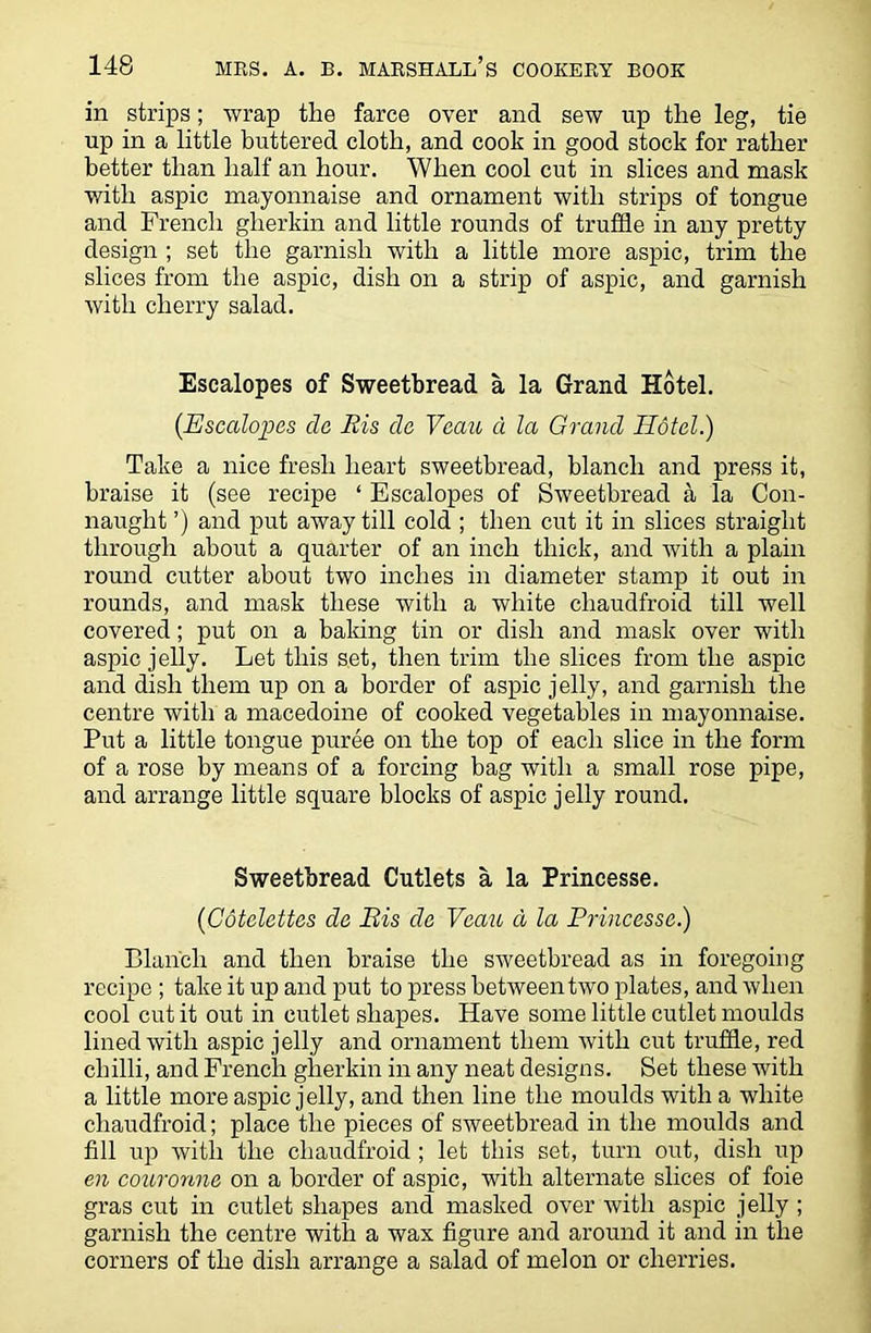 in strips; wrap the farce over and sew up the leg, tie up in a little buttered cloth, and cook in good stock for rather better than half an hour. When cool cut in slices and mask with aspic mayonnaise and ornament with strips of tongue and French gherkin and little rounds of truffle in any pretty design ; set the garnish with a little more aspic, trim the slices from the aspic, dish on a strip of aspic, and garnish with cherry salad. Escalopes of Sweetbread a la Grand Hotel. {Escalopes da Ris da Vaau a la Grand Hotel.) Take a nice fresh heart sweetbread, blanch and press it, braise it (see recipe ‘ Escalopes of Sweetbread a la Con- naught ’) and put away till cold ; then cut it in slices straight through about a quarter of an inch thick, and with a plain round cutter about two inches in diameter stamp it out in rounds, and mask these with a white cliaudfroid till well covered; put on a baking tin or dish and mask over with aspic jelly. Let this set, then trim the slices from the aspic and dish them up on a border of aspic jelly, and garnish the centre with a macedoine of cooked vegetables in mayonnaise. Put a little tongue puree on the top of each slice in the form of a rose by means of a forcing bag with a small rose pipe, and arrange little square blocks of aspic jelly round. Sweetbread Cutlets a la Princesse. {Cotclettas da Ris da Vaau d la Princesse.) Blanch and then braise the sweetbread as in foregoing recipe ; take it up and put to press between two plates, and when cool cut it out in cutlet shapes. Have some little cutlet moulds lined with aspic jelly and ornament them with cut truffle, red chilli, and French gherkin in any neat designs. Set these with a little more aspic jelly, and then line the moulds with a white cliaudfroid; place the pieces of sweetbread in the moulds and fill up with the cliaudfroid ; let this set, turn out, dish up en couronna on a border of aspic, with alternate slices of foie gras cut in cutlet shapes and masked over with aspic jelly ; garnish the centre with a wax figure and around it and in the corners of the dish arrange a salad of melon or cherries.