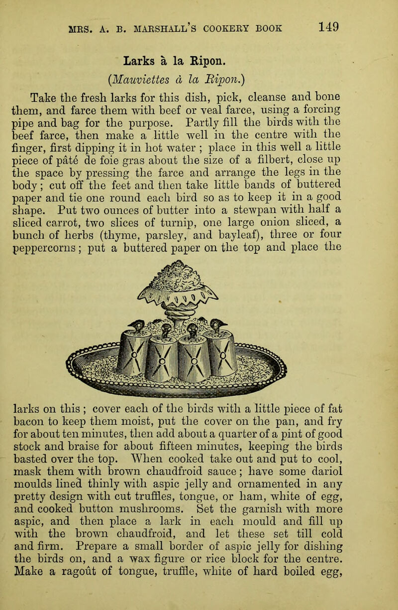 Larks a la Eipon. (Mauviettes a la Bipon.) Take the fresh larks for this dish, pick, cleanse and bone them, and farce them with beef or veal farce, using a forcing pipe and bag for the purpose. Partly fill the birds with the beef farce, then make a little well in the centre with the finger, first dipping it in hot water ; place in this well a little piece of pate de foie gras about the size of a filbert, close up the space by pressing the farce and arrange the legs in the body; cut off the feet and then take little bands of buttered paper and tie one round each bird so as to keep it in a good shape. Put two ounces of butter into a stewpan with half a sliced carrot, two slices of turnip, one large onion sliced, a bunch of herbs (thyme, parsley, and bayleaf), three or four peppercorns; put a buttered paper on the top and place the larks on this ; cover each of the birds with a little piece of fat bacon to keep them moist, put the cover on the pan, and fry for about ten minutes, then add about a quarter of a pint of good stock and braise for about fifteen minutes, keeping the birds basted over the top. When cooked take out and put to cool, mask them with brown cliaudfroid sauce; have some dariol moulds lined thinly with aspic jelly and ornamented in any pretty design with cut truffles, tongue, or ham, white of egg, and cooked button mushrooms. Set the garnish with more aspic, and then place a lark in each mould and fill up with the brown cliaudfroid, and let these set till cold and firm. Prepare a small border of aspic jelly for dishing the birds on, and a wax figure or rice block for the centre. Make a ragout of tongue, truffle, white of hard boiled egg,