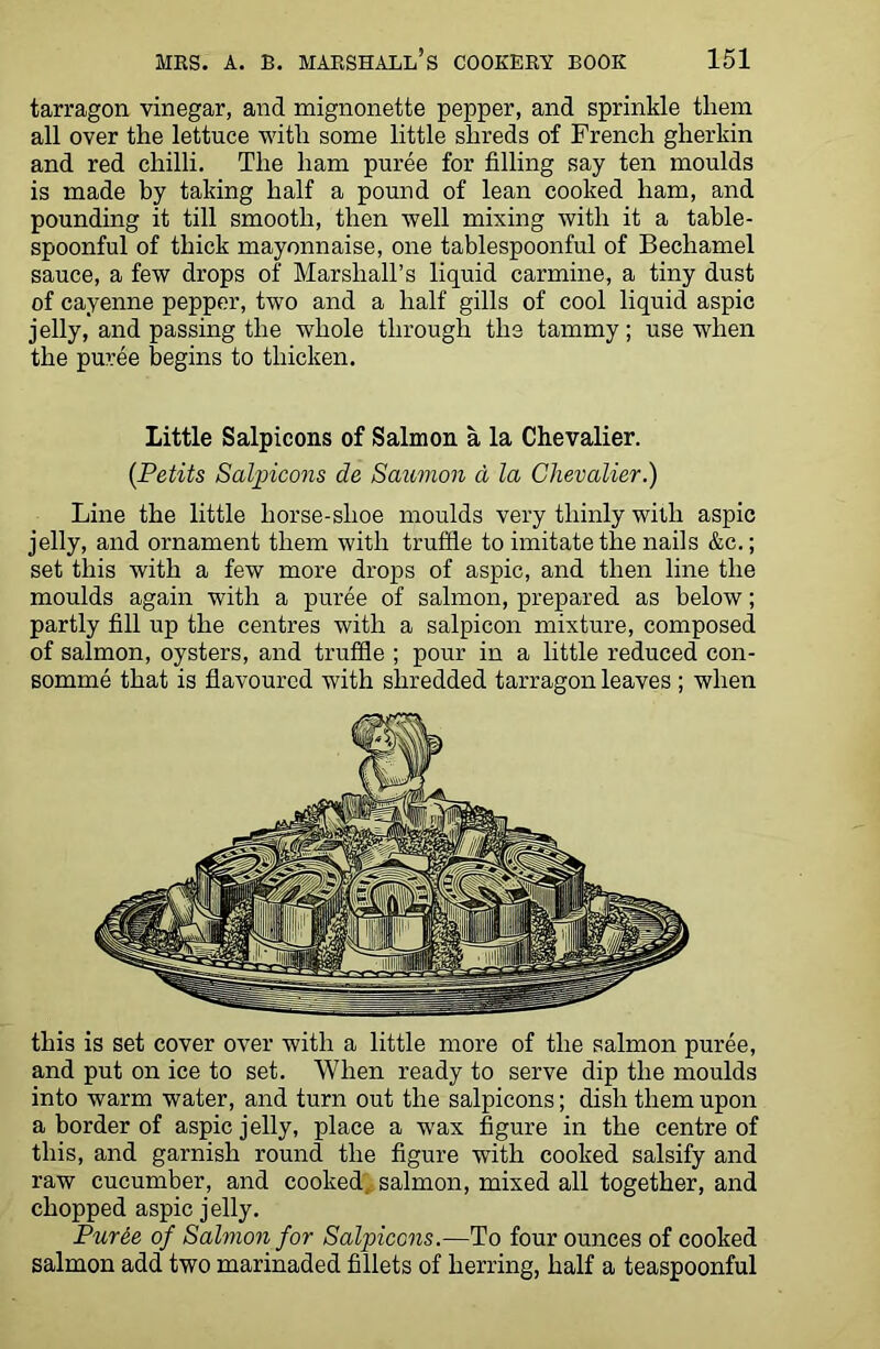 tarragon vinegar, and mignonette pepper, and sprinkle them all over the lettuce with some little shreds of French gherkin and red chilli. The ham puree for filling say ten moulds is made by taking half a pound of lean cooked ham, and pounding it till smooth, then well mixing with it a table- spoonful of thick mayonnaise, one tablespoonful of Bechamel sauce, a few drops of Marshall’s liquid carmine, a tiny dust of cayenne pepper, two and a half gills of cool liquid aspic jelly, and passing the whole through the tammy; use when the puree begins to thicken. Little Salpicons of Salmon a la Chevalier. {Petits Salpicons de Salomon d la Chevalier.) Line the little horse-shoe moulds very thinly with aspic jelly, and ornament them with truffle to imitate the nails &c.; set this with a few more drops of aspic, and then line the moulds again with a puree of salmon, prepared as below; partly fill up the centres with a salpicon mixture, composed of salmon, oysters, and truffle ; pour in a little reduced con- somme that is flavoured with shredded tarragon leaves ; when this is set cover over with a little more of the salmon puree, and put on ice to set. When ready to serve dip the moulds into warm water, and turn out the salpicons; dish them upon a border of aspic jelly, place a wax figure in the centre of this, and garnish round the figure with cooked salsify and raw cucumber, and cooked salmon, mixed all together, and chopped aspic jelly. Puree of Salmon for Salpicons.—To four ounces of cooked salmon add two marinaded fillets of herring, half a teaspoonful