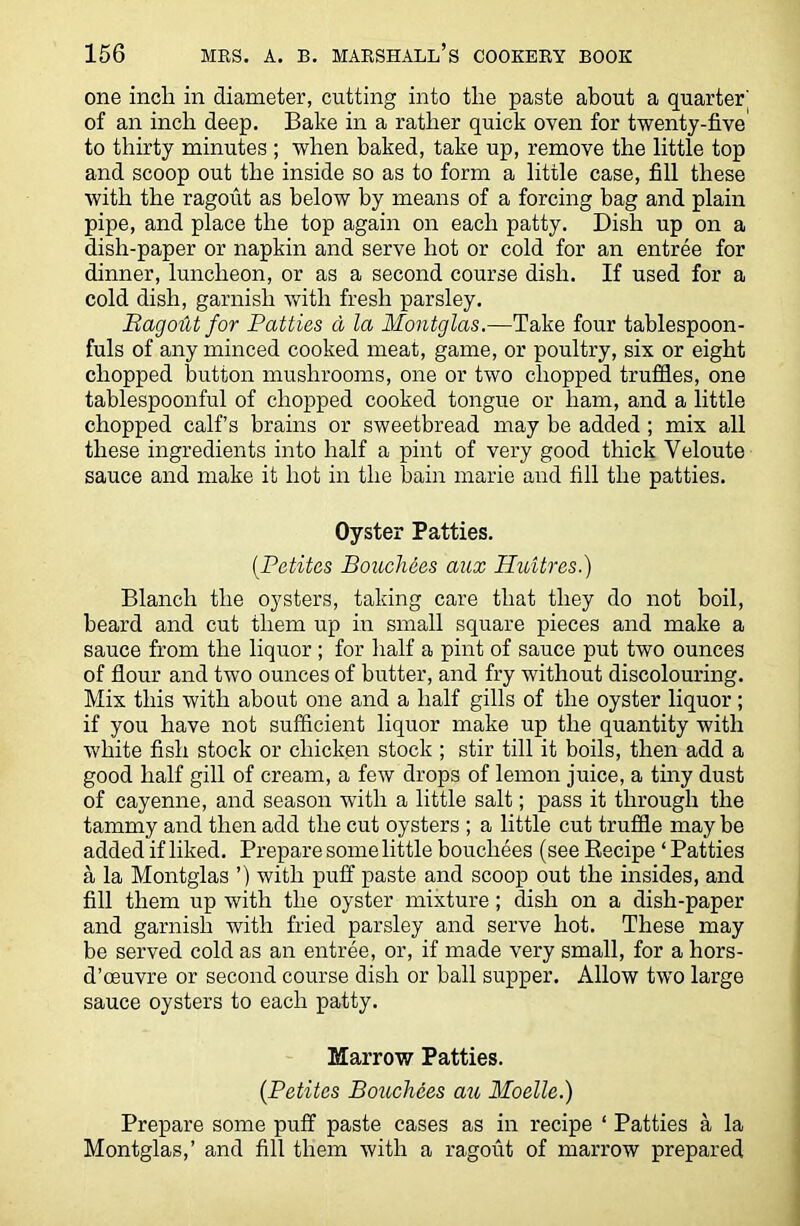 one incla in diameter, cutting into the paste about a quarter' of an inch deep. Bake in a rather quick oven for twenty-five to thirty minutes ; when baked, take up, remove the little top and scoop out the inside so as to form a little case, fill these with the ragout as below by means of a forcing bag and plain pipe, and place the top again on each patty. Dish up on a dish-paper or napkin and serve hot or cold for an entree for dinner, luncheon, or as a second course dish. If used for a cold dish, garnish with fresh parsley. RagoM for Patties d la Montglas.—Take four tablespoon- fuls of any minced cooked meat, game, or poultry, six or eight chopped button mushrooms, one or two chopped truffles, one tablespoonful of chopped cooked tongue or ham, and a little chopped calf’s brains or sweetbread may be added ; mix all these ingredients into half a pint of very good thick Yeloute sauce and make it hot in the bain marie and fill the patties. Oyster Patties. (.Petites Bouchees aux Hidtres.) Blanch the oysters, taking care that they do not boil, beard and cut them up in small square pieces and make a sauce from the liquor ; for half a pint of sauce put two ounces of flour and two ounces of butter, and fry without discolouring. Mix this with about one and a half gills of the oyster liquor; if you have not sufficient liquor make up the quantity with white fish stock or chicken stock ; stir till it boils, then add a good half gill of cream, a few drops of lemon juice, a tiny dust of cayenne, and season with a little salt; pass it through the tammy and then add the cut oysters ; a little cut truffle may be added if liked. Prepare some little bouchees (see Recipe ‘ Patties a la Montglas ’) with puff paste and scoop out the insides, and fill them up with the oyster mixture; dish on a dish-paper and garnish with fried parsley and serve hot. These may be served cold as an entree, or, if made very small, for a hors- d’oeuvre or second course dish or ball supper. Allow two large sauce oysters to each patty. Marrow Patties. {Petites Bouchees azc Moelle.) Prepare some puff paste cases as in recipe ‘ Patties a la Montglas,’ and fill them with a ragout of marrow prepared