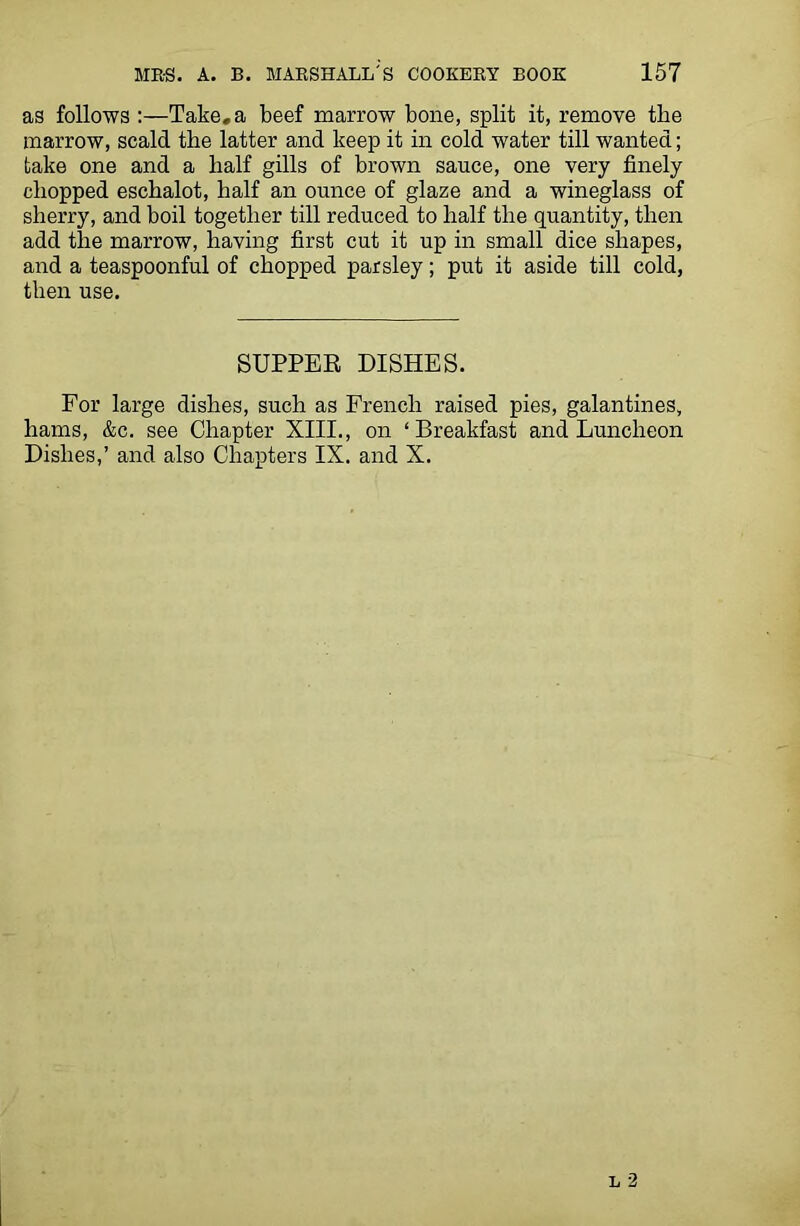 as follows :—Take, a beef marrow bone, split it, remove the marrow, scald the latter and keep it in cold water till wanted; take one and a half gills of brown sauce, one very finely chopped eschalot, half an ounce of glaze and a wineglass of sherry, and boil together till reduced to half the quantity, then add the marrow, having first cut it up in small dice shapes, and a teaspoonful of chopped parsley; put it aside till cold, then use. SUPPER DISHES. For large dishes, such as French raised pies, galantines, hams, &c. see Chapter XIII., on ‘Breakfast and Luncheon Dishes,’ and also Chapters IX. and X.