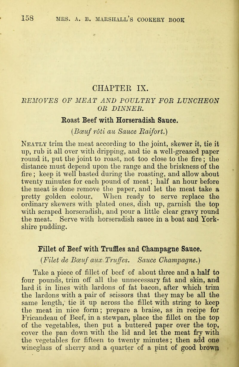 CHAPTER IX. REMOVES OF MEAT AND POULTRY FOR LUNCHEON OR DINNER. Roast Beef with Horseradish Sauce. (.Bceuf roti au Sauce Baifort.) Neatly trim the meat according to the joint, skewer it, tie it up, rub it all over with dripping, and tie a well-greased paper round it, put the joint to roast, not too close to the fire ; the distance must depend upon the range and the briskness of the fire ; keep it well basted during the roasting, and allow about twenty minutes for each pound of meat; half an hour before the meat is done remove the paper, and let the meat take a pretty golden colour. When ready to serve replace the ordinary skewers with plated ones, dish up, garnish the top with scraped horseradish, and pour a little clear gravy round the meat. Serve with horseradish sauce in a boat and York- shire pudding. Fillet of Beef with Truffles and Champagne Sauce. (Filet de Bceuf aux Truffes. Sauce Champagne.) Take a piece of fillet of beef of about three and a half to four pounds, trim off all the unnecessary fat and skin, and lard it in lines with lardons of fat bacon, after which trim the lardons with a pair of scissors that they may be all the same length, tie it up across the fillet with string to keep the meat in nice form; prepare a braise, as in recipe for Fricandeau of Beef, in a stewpan, place the fillet on the top of the vegetables, then put a buttered paper over the top, cover the pan down with the lid and let the meat fry with the vegetables for fifteen to twenty minutes; then add one wineglass of sherry and a quarter of a pint of good browa