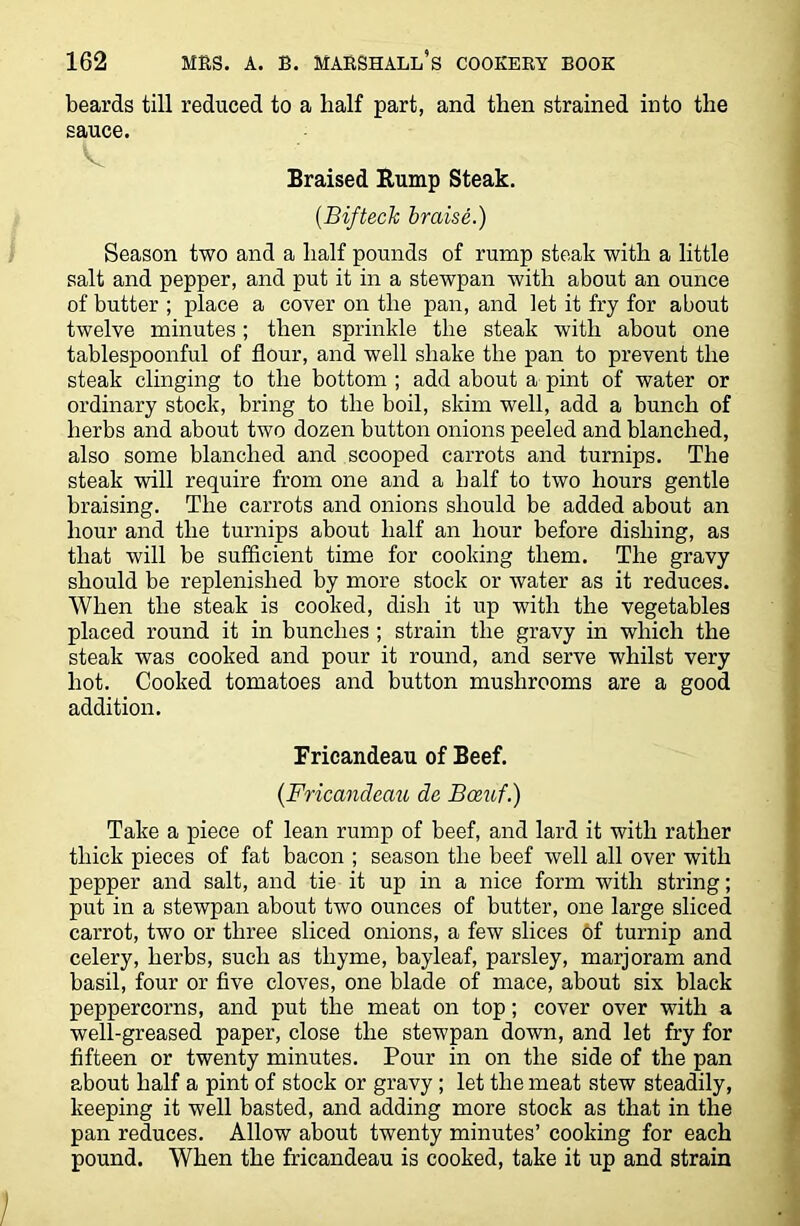 beards till reduced to a half part, and then strained into the sauce. Braised Rump Steak. (BiftecJc braise.) Season two and a half pounds of rump steak with a little salt and pepper, and put it in a stewpan with about an ounce of butter ; place a cover on the pan, and let it fry for about twelve minutes; then sprinkle the steak with about one tablespoonful of flour, and well shake the pan to prevent the steak clinging to the bottom ; add about a pint of water or ordinary stock, bring to the boil, skim well, add a bunch of herbs and about two dozen button onions peeled and blanched, also some blanched and scooped carrots and turnips. The steak will require from one and a half to two hours gentle braising. The carrots and onions should be added about an hour and the turnips about half an hour before dishing, as that will be sufficient time for cooking them. The gravy should be replenished by more stock or water as it reduces. When the steak is cooked, dish it up with the vegetables placed round it in bunches ; strain the gravy in which the steak was cooked and pour it round, and serve whilst very hot. Cooked tomatoes and button mushrooms are a good addition. Fricandeau of Beef. (Fricandeau de Bceuf.) Take a piece of lean rump of beef, and lard it with rather thick pieces of fat bacon ; season the beef well all over with pepper and salt, and tie it up in a nice form with string; put in a stewpan about two ounces of butter, one large sliced carrot, two or three sliced onions, a few slices of turnip and celery, herbs, such as thyme, bayleaf, parsley, marjoram and basil, four or five cloves, one blade of mace, about six black peppercorns, and put the meat on top; cover over with a well-greased paper, close the stewpan down, and let fry for fifteen or twenty minutes. Pour in on the side of the pan about half a pint of stock or gravy ; let the meat stew steadily, keeping it well basted, and adding more stock as that in the pan reduces. Allow about twenty minutes’ cooking for each pound. When the fricandeau is cooked, take it up and strain