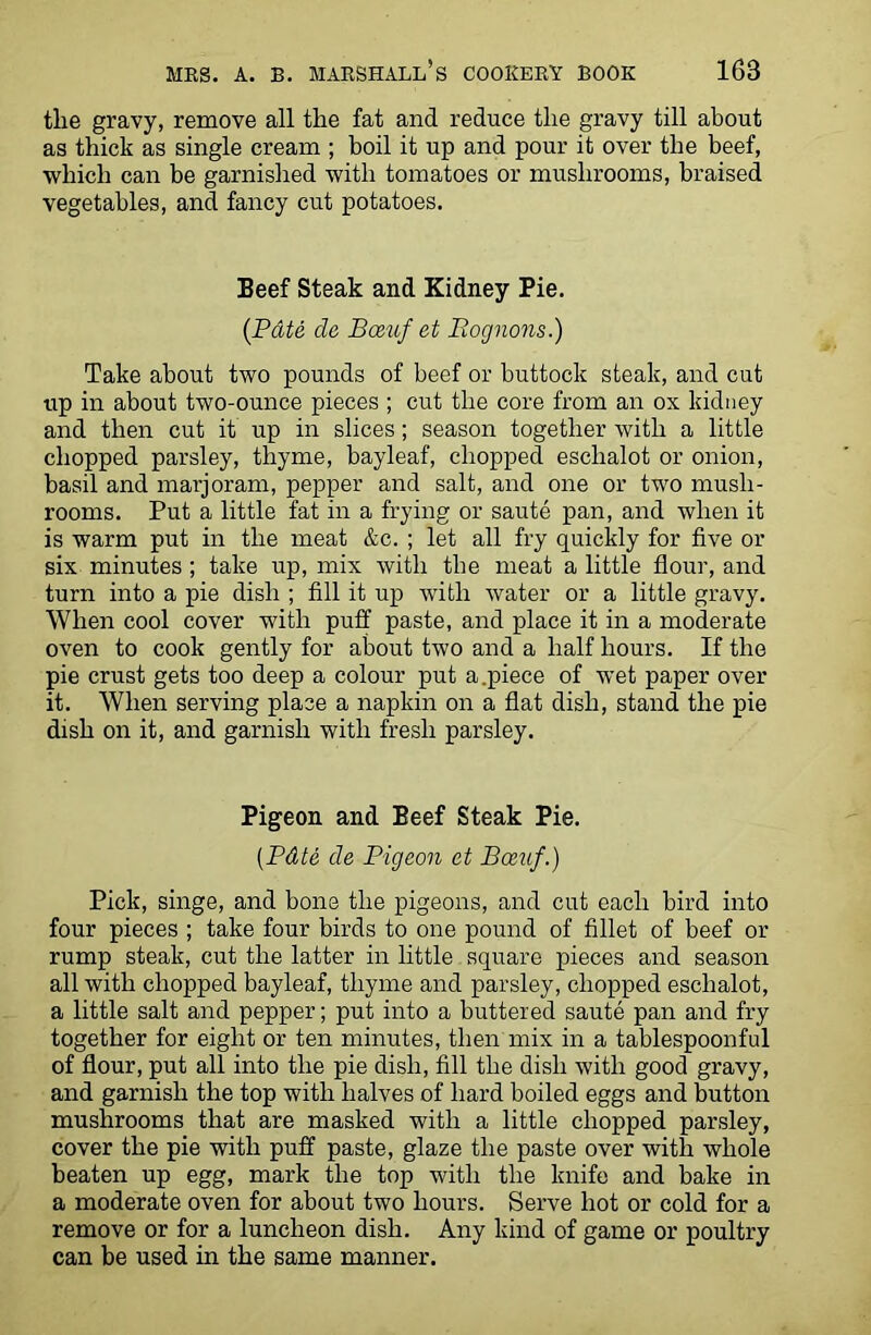 the gravy, remove all the fat and reduce the gravy till about as thick as single cream ; boil it up and pour it over the beef, which can be garnished with tomatoes or mushrooms, braised vegetables, and fancy cut potatoes. Beef Steak and Kidney Pie. (Pate cle Bceuf et Bognons.) Take about two pounds of beef or buttock steak, and cut up in about two-ounce pieces ; cut the core from an ox kidney and then cut it up in slices; season together with a little chopped parsley, thyme, bayleaf, chopped eschalot or onion, basil and marjoram, pepper and salt, and one or two mush- rooms. Put a little fat in a frying or saute pan, and when it is warm put in the meat &c. ; let all fry quickly for five or six minutes; take up, mix with the meat a little flour, and turn into a pie dish ; fill it up with water or a little gravy. When cool cover with puff paste, and place it in a moderate oven to cook gently for about two and a half hours. If the pie crust gets too deep a colour put a.piece of wet paper over it. When serving place a napkin on a flat dish, stand the pie dish on it, and garnish with fresh parsley. Pigeon and Beef Steak Pie. (.Pdte de Pigeon et Bceuf.) Pick, singe, and bone the pigeons, and cut each bird into four pieces ; take four birds to one pound of fillet of beef or rump steak, cut the latter in little square pieces and season all with chopped bayleaf, thyme and parsley, chopped eschalot, a little salt and pepper; put into a buttered saute pan and fry together for eight or ten minutes, then mix in a tablespoonful of flour, put all into the pie dish, fill the dish with good gravy, and garnish the top with halves of hard boiled eggs and button mushrooms that are masked with a little chopped parsley, cover the pie with puff paste, glaze the paste over with whole beaten up egg, mark the top with the knife and bake in a moderate oven for about two hours. Serve hot or cold for a remove or for a luncheon dish. Any kind of game or poultry can be used in the same manner.