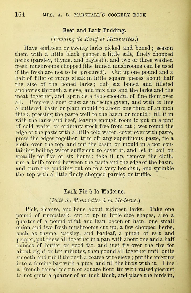 Beef and Lark Pudding. (.Ponding de Bceuf et Mauviettes.) Have eighteen or twenty larks picked and boned ; season them with a little black pepper, a little salt, finely chopped herbs (parsley, thyme, and bayleaf), and two or three washed fresh mushrooms chopped (the tinned mushrooms can be used if the fresh are not to be procured). Cut up one pound and a half of fillet or rump steak in little square pieces about half the size of the boned larks ; rub six boned and filleted anchovies through a sieve, and mix this and the larks and the meat together, and sprinkle a tablespoonful of fine flour over all. Prepare a suet crust as in. recipe given, and with it line a buttered basin or plain mould to about one third of an inch thick, pressing the paste well to the basin or mould ; fill it in with the larks and beef, leaving enough room to put in a pint of cold water or ordinary stock free from fat; wet round the edge of the paste with a little cold water, cover over with paste, press the edges together, trim off any superfluous paste, tie a cloth over the top, and put the basin or mould in a pot con- taining boiling water sufficient to cover it, and let it boil on steadily for five or six hours; take it up, remove the cloth, run a knife round between the paste and the edge of the basin, and turn the pudding out on to a very hot dish, and sprinkle the top with a little finely chopped parsley or truffle. Lark Pie a la Moderne. (Pdt6 de Mauviettes a la Moderne.) Pick, cleanse, and bone about eighteen larks. Take one pound of rumpsteak, cut it up in little dice shapes, also a quarter of a pound of fat and lean bacon or ham, one small onion and two fresh mushrooms cut up, a few chopped herbs, such as thyme, parsley, and bayleaf, a pinch of salt and pepper, put these all together in a pan with about one and a half ounces of butter or good fat, and just fry over the fire for about eight or ten minutes, then pound all together until quite smooth and rub it through a coarse wire sieve ; put the mixture into a forcing bag with a pipe, and fill the birds with it. Line a French raised pie tin or square flour tin with raised piecrust to not quite a quarter of an inch thick, and place the birds in.