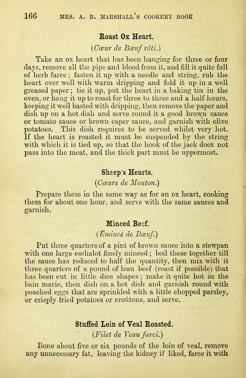 Roast Ox Heart. (Caur de Boeuf roti.) Take an ox heart that has been hanging for three or four days, remove all the pipe and blood from it, and fill it quite full of herb farce ; fasten it up with a needle and string, rub the heart over well with warm dripping and fold it up in a well greased paper; tie it up, put the heart in a baking tin in the oven, or hang it up to roast for three to three and a half hours, keeping it well basted with dripping, then remove the paper and dish up on a hot dish and serve round it a good brown sauce or tomato sauce or brown caper sauce, and garnish with olive potatoes. This dish requires to be served whilst very hot. If the heart is roasted it must be suspended by the string with which it is tied up, so that the hook of the jack does not pass into the meat, and the thick part must be uppermost. Sheep’s Hearts. (Crnirs de Mouton.) Prepare these in the same way as for an ox heart, cooking them for about one hour, and serve with the same sauces and garnish. Minced Besf. (B mince de Bmif.) Put three quarters of a pint of brown sauce into a stewpan with one large eschalot finely minced; boil these together till the sauce has reduced to half the quantity, then mix with it three quarters of a pound of lean beef (roast if possible) that has been cut in little dice shapes ; make it quite hot in the bain marie, then dish on a hot dish and garnish round with poached eggs that are sprinkled with a little chopped parsley, or crisply fried potatoes or croutons, and serve. Stuffed Loin of Veal Roasted. (Filet de Veau farci.) Bone about five or six pounds of the loin of veal, remove any unnecessary fat, leaving the kidney if liked, farce it with