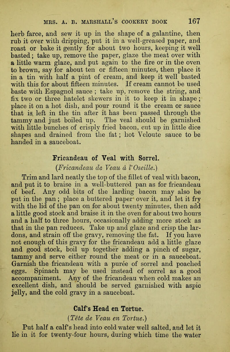 herb farce, and sew it up in the shape of a galantine, then rub it over with dripping, put it in a well-greased paper, and roast or bake it gently for about two hours, keeping it well basted; take up, remove the paper, glaze the meat over with a little warm glaze, and put again to the fire or in the oven to brown, say for about ten or fifteen minutes, then place it in a tin with half a pint of cream, and keep it well basted with this for about fifteen minutes. If cream cannot be used baste with Espagnol sauce ; take up, remove the string, and fix two or three liatelet skewers in it to keep it in shape ; place it on a hot dish, and pour round it the cream or sauce that is. left in the tin after it has been passed through the tammy and just boiled up. The veal should be garnished with little bunches of crisply fried bacon, cut up in little dice shapes and drained from the fat; hot Veloute sauce to be handed in a sauceboat. Fricandeau of Veal with Sorrel. {Fricandeau de Veau a VO settle.) Trim and lard neatly the top of the fillet of veal with bacon, and put it to braise in a well-buttered pan as for fricandeau of beef. Any odd bits of the larding bacon may also be put in the pan ; place a buttered paper over it, and let it fry with the lid of the pan on for about twenty minutes, then add a little good stock and braise it in the oven for about two hours and a half to three hours, occasionally adding more stock as that in the pan reduces. Take up and glaze and crisp the lar- dons, and strain off the gravy, removing the fat. If you have not enough of this gravy for the fricandeau add a little glaze and good stock, boil up together adding a pinch of sugar, tammy and serve either round the meat or in a sauceboat. Garnish the fricandeau with a puree of sorrel and poached eggs. Spinach may be used instead of sorrel as a good accompaniment. Any of the fricandeau when cold makes an excellent dish, and should be served garnished with aspic jelly, and the cold gravy in a sauceboat. Calf’s Head en Tortue. (Tete de Veau en Tortue.) Put half a calf’s head into cold water well salted, and let it lie in it for twenty-four hours, during which time the water