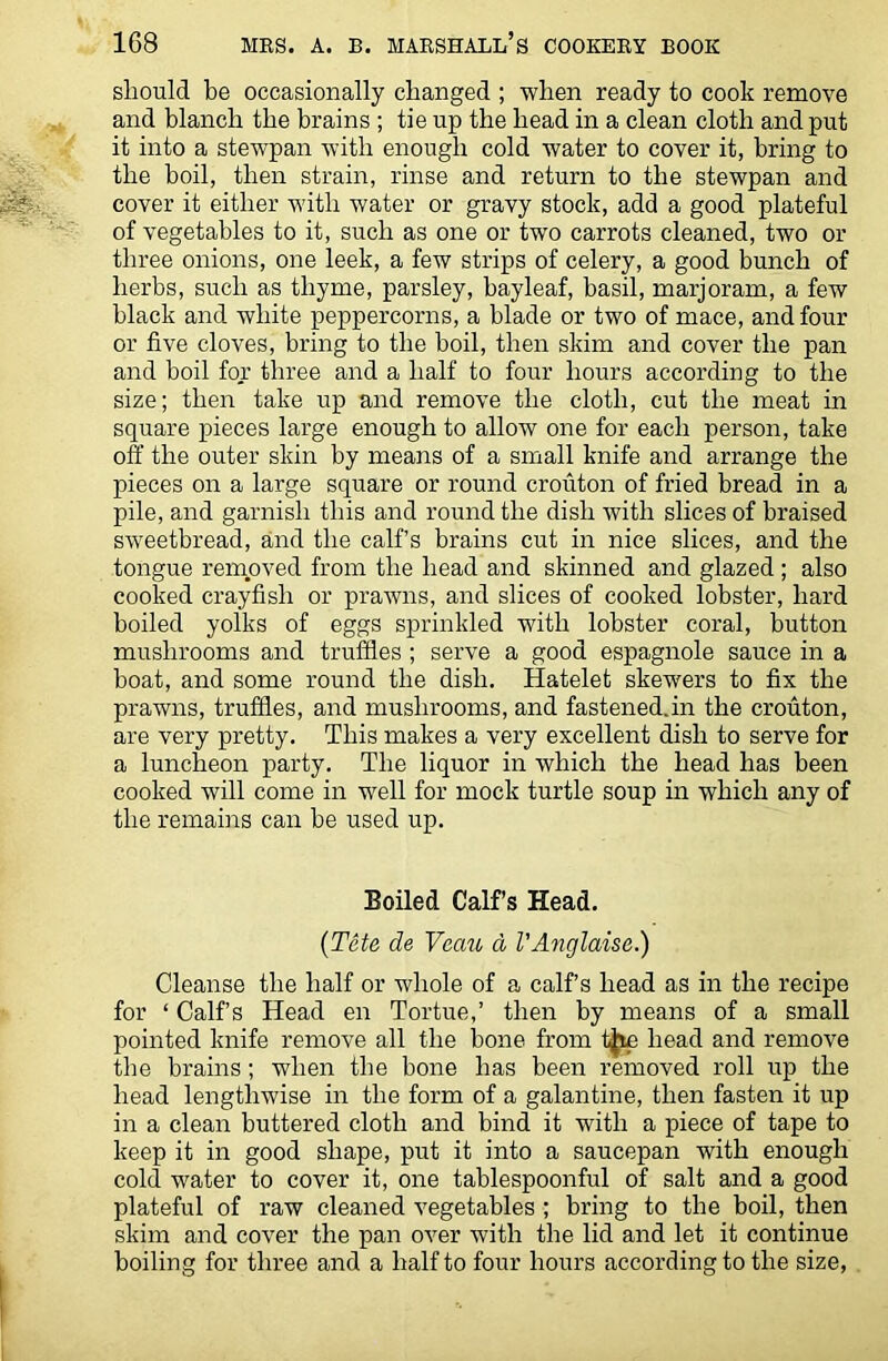 should be occasionally changed ; when ready to cook remove and blanch the brains ; tie up the head in a clean cloth and put it into a stewpan with enough cold water to cover it, bring to the boil, then strain, rinse and return to the stewpan and cover it either with water or gravy stock, add a good plateful of vegetables to it, such as one or two carrots cleaned, two or three onions, one leek, a few strips of celery, a good bunch of herbs, such as thyme, parsley, bayleaf, basil, marjoram, a few black and white peppercorns, a blade or two of mace, and four or five cloves, bring to the boil, then skim and cover the pan and boil for three and a half to four hours according to the size; then take up and remove the cloth, cut the meat in square pieces large enough to allow one for each person, take off the outer skin by means of a small knife and arrange the pieces on a large square or round crouton of fried bread in a pile, and garnish this and round the dish with slices of braised sweetbread, and the calf’s brains cut in nice slices, and the tongue removed from the head and skinned and glazed ; also cooked crayfish or prawns, and slices of cooked lobster, hard boiled yolks of eggs sprinkled with lobster coral, button mushrooms and truffles ; serve a good espagnole sauce in a boat, and some round the dish. Hatelet skewers to fix the prawns, truffles, and mushrooms, and fastened.in the crouton, are very pretty. This makes a very excellent dish to serve for a luncheon party. The liquor in which the head has been cooked will come in well for mock turtle soup in which any of the remains can be used up. Boiled Calf’s Head. (Tete de Veau d I'Anglaise.) Cleanse the half or whole of a calf’s head as in the recipe for ‘ Calf’s Head en Tortue,’ then by means of a small pointed knife remove all the bone from tjip head and remove the brains; when the bone has been removed roll up the head lengthwise in the form of a galantine, then fasten it up in a clean buttered cloth and bind it with a piece of tape to keep it in good shape, put it into a saucepan with enough cold water to cover it, one tablespoonful of salt and a good plateful of raw cleaned vegetables ; bring to the boil, then skim and cover the pan over with the lid and let it continue boiling for three and a half to four hours according to the size,