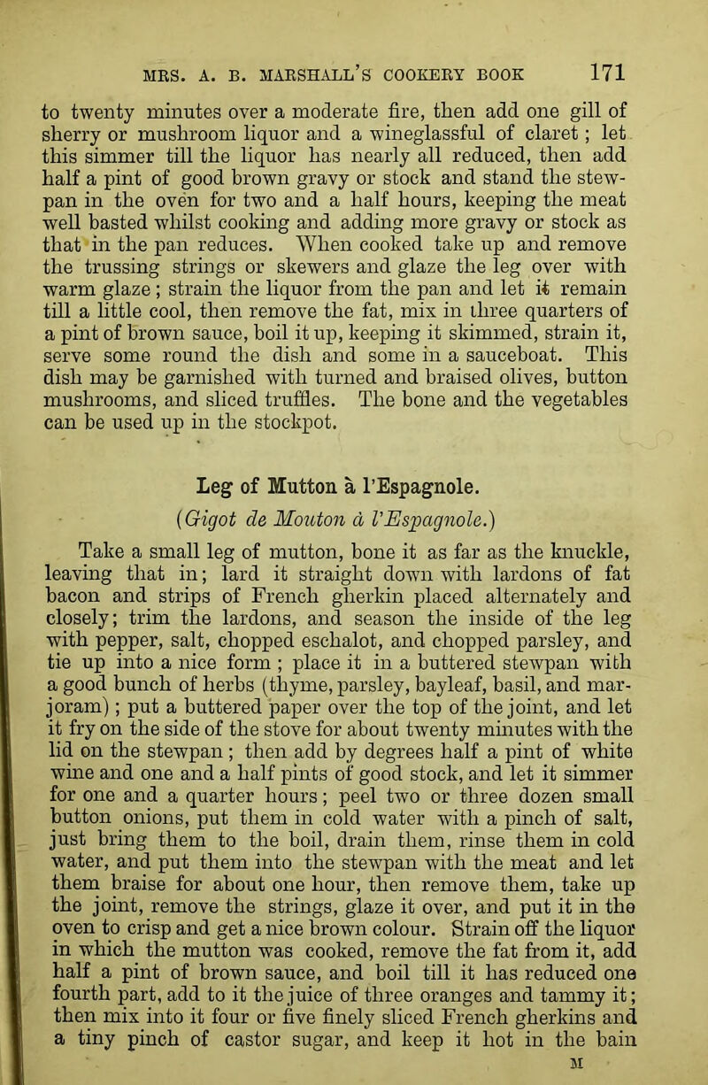 to twenty minutes over a moderate fire, then add one gill of sherry or mushroom liquor and a wineglassful of claret; let this simmer till the liquor has nearly all reduced, then add half a pint of good brown gravy or stock and stand the stew- pan in the oven for two and a half hours, keeping the meat well basted whilst cooking and adding more gravy or stock as that in the pan reduces. When cooked take up and remove the trussing strings or skewers and glaze the leg over with warm glaze ; strain the liquor from the pan and let it remain till a little cool, then remove the fat, mix in three quarters of a pint of brown sauce, boil it up, keeping it skimmed, strain it, serve some round the dish and some in a sauceboat. This dish may be garnished with turned and braised olives, button mushrooms, and sliced truffles. The bone and the vegetables can be used up in the stockpot. Leg of Mutton a l’Espagnole. (Gigot de Mouton a VEspagnole.) Take a small leg of mutton, bone it as far as the knuckle, leaving that in; lard it straight down with lardons of fat bacon and strips of French gherkin placed alternately and closely; trim the lardons, and season the inside of the leg with pepper, salt, chopped eschalot, and chopped parsley, and tie up into a nice form ; place it in a buttered stewpan with a good bunch of herbs (thyme, parsley, bayleaf, basil, and mar- joram) ; put a buttered paper over the top of the joint, and let it fry on the side of the stove for about twenty minutes with the lid on the stewpan ; then add by degrees half a pint of white wine and one and a half pints of good stock, and let it simmer for one and a quarter hours; peel two or three dozen small button onions, put them in cold water with a pinch of salt, just bring them to the boil, drain them, rinse them in cold water, and put them into the stewpan with the meat and let them braise for about one hour, then remove them, take up the joint, remove the strings, glaze it over, and put it in the oven to crisp and get a nice brown colour. Strain off the liquor in which the mutton was cooked, remove the fat from it, add half a pint of brown sauce, and boil till it has reduced one fourth part, add to it the juice of three oranges and tammy it; then mix into it four or five finely sliced French gherkins and a tiny pinch of castor sugar, and keep it hot in the bain M