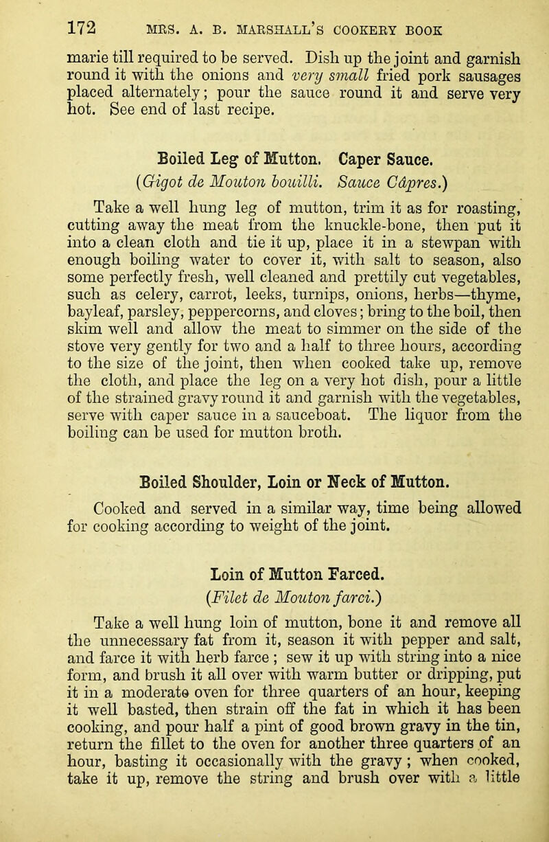 marie till required to be served. Disli up the joint and garnish round it with the onions and very small fried pork sausages placed alternately; pour the sauce round it and serve very hot. See end of last recipe. Boiled Leg of Mutton. Caper Sauce. (Gigot de Mouton bouilli. Sauce Cdpres.) Take a well hung leg of mutton, trim it as for roasting, cutting away the meat from the knuckle-bone, then put it into a clean cloth and tie it up, place it in a stewpan with enough boiling water to cover it, with salt to season, also some perfectly fresh, well cleaned and prettily cut vegetables, such as celery, carrot, leeks, turnips, onions, herbs—thyme, bayleaf, parsley, peppercorns, and cloves; bring to the boil, then skim well and allow the meat to simmer on the side of the stove very gently for two and a half to three hours, according to the size of the joint, then when cooked take up, remove the cloth, and place the leg on a very hot dish, pour a little of the strained gravy round it and garnish with the vegetables, serve with caper sauce in a sauceboat. The liquor from the boiling can be used for mutton broth. Boiled Shoulder, Loin or Neck of Mutton. Cooked and served in a similar way, time being allowed for cooking according to weight of the joint. Loin of Mutton Farced. (Filet de Mouton farci.) Take a well hung loin of mutton, bone it and remove all the unnecessary fat from it, season it with pepper and salt, and farce it with herb farce ; sew it up with string into a nice form, and brush it all over with warm butter or dripping, put it in a moderate oven for three quarters of an hour, keeping it well basted, then strain off the fat in which it has been cooking, and pour half a pint of good brown gravy in the tin, return the fillet to the oven for another three quarters of an hour, basting it occasionally with the gravy ; when cooked, take it up, remove the string and brush over with a little