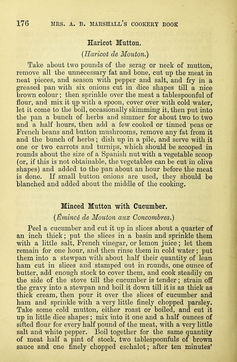 Haricot Mutton. (.Haricot de Mouton.) Take about two pounds of the scrag or neck of mutton, remove all the unnecessary fat and bone, cut up the meat in neat pieces, and season with pepper and salt, and fry in a greased pan with six onions cut in dice shapes till a nice brown colour ; then sprinkle over the meat a tablespoonful of flour, and mix it up with a spoon, cover over with cold water, let it come to the boil, occasionally skimming it, then put into the pan a bunch of herbs and simmer for about two to two and a half hours, then add a few cooked or tinned peas or French beans and button mushrooms, remove any fat from it and the bunch of herbs ; dish up in a pile, and serve with it one or two carrots and turnips, which should be scooped in rounds about the size of a Spanish nut with a vegetable scoop (or, if this is not obtainable, the vegetables can be cut in olive shapes) and added to the pan about an hour before the meat is done. If small button onions are used, they should be blanched and added about the middle of the cooking. Minced Mutton with Cucumber. (Emince de Mouton aux Concombres.) Peel a cucumber and cut it up in slices about a quarter of an inch thick; put the slices in a basin and sprinkle them with a little salt, French vinegar, or lemon juice; let them remain for one hour, and then rinse them in cold water ; put them into a stewpan with about half their quantity of lean ham cut in slices and stamped out in rounds, one ounce of butter, add enough stock to cover them, and cook steadily on the side of the stove till the cucumber is tender; strain off the gravy into a stewpan and boil it down till it is as thick as thick cream, then pour it over the slices of cucumber and ham and sprinkle with a very little finely chopped parsley. Take some cold mutton, either roast or boiled, and cut it up in little dice shapes ; mix into it one and a half ounces of sifted flour for every half pound of the meat, with a very little salt and white pepper. Boil together for the same quantity of meat half a pint of stock, two tablespoonfuls of brown sauce and one finely chopped eschalot; after ten minutes’
