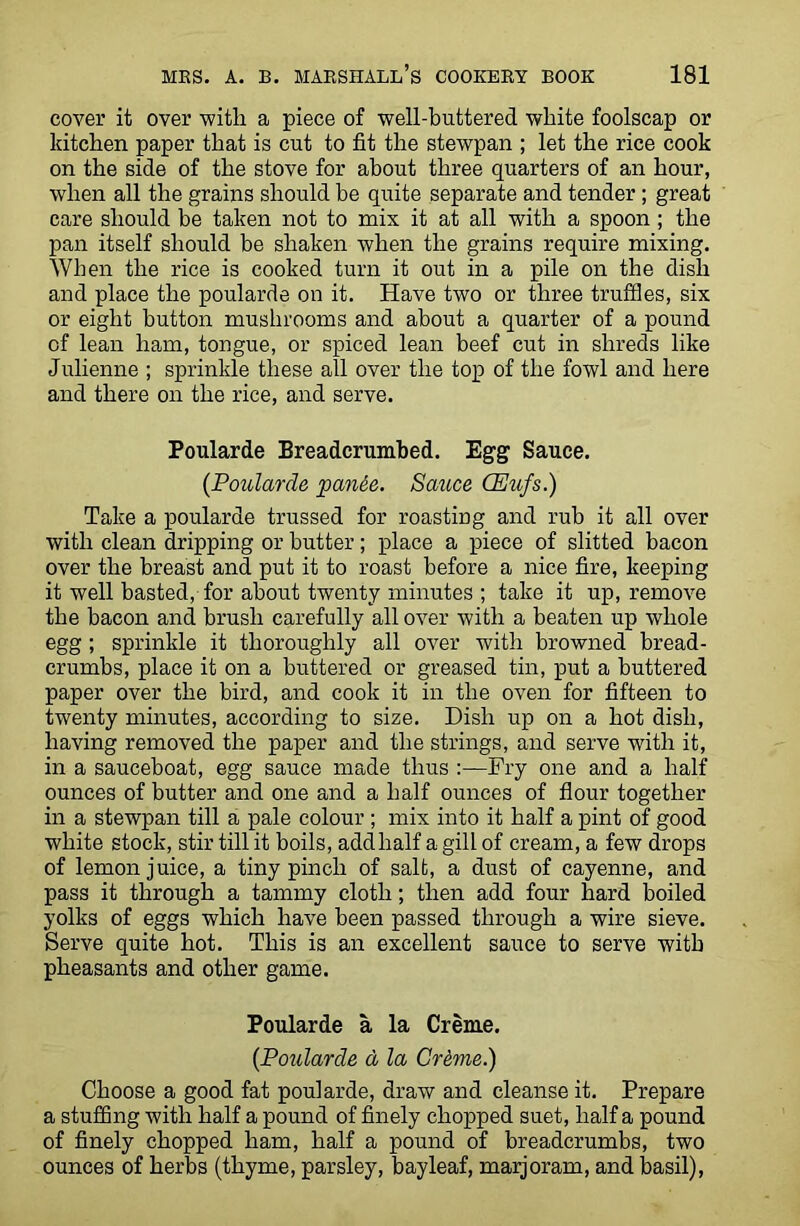 cover it over with, a piece of well-buttered white foolscap or kitchen paper that is cut to fit the stewpan ; let the rice cook on the side of the stove for about three quarters of an hour, when all the grains should be quite separate and tender; great care should be taken not to mix it at all with a spoon ; the pan itself should be shaken when the grains require mixing. When the rice is cooked turn it out in a pile on the dish and place the poularde on it. Have two or three truffles, six or eight button mushrooms and about a quarter of a pound of lean ham, tongue, or spiced lean beef cut in shreds like Julienne ; sprinkle these all over the top of the fowl and here and there on the rice, and serve. Poularde Breadcrumbed. Egg Sauce. {Poularde panie. Sauce CEufs.) Take a poularde trussed for roasting and rub it all over with clean dripping or butter; place a piece of slitted bacon over the breast and put it to roast before a nice fire, keeping it well basted, for about twenty minutes ; take it up, remove the bacon and brush carefully all over with a beaten up whole egg ; sprinkle it thoroughly all over with browned bread- crumbs, place it on a buttered or greased tin, put a buttered paper over the bird, and cook it in the oven for fifteen to twenty minutes, according to size. Dish up on a hot dish, having removed the paper and the strings, and serve with it, in a sauceboat, egg sauce made thus :—Fry one and a half ounces of butter and one and a half ounces of flour together in a stewpan till a pale colour ; mix into it half a pint of good white stock, stir till it boils, addlialf a gill of cream, a few drops of lemon juice, a tiny pinch of salt, a dust of cayenne, and pass it through a tammy cloth; then add four hard boiled yolks of eggs which have been passed through a wire sieve. Serve quite hot. This is an excellent sauce to serve with pheasants and other game. Poularde a la Creme. {Poularde d la Crdme.) Choose a good fat poularde, draw and cleanse it. Prepare a stuffing with half a pound of finely chopped suet, half a pound of finely chopped ham, half a pound of breadcrumbs, two ounces of herbs (thyme, parsley, bayleaf, marjoram, and basil),