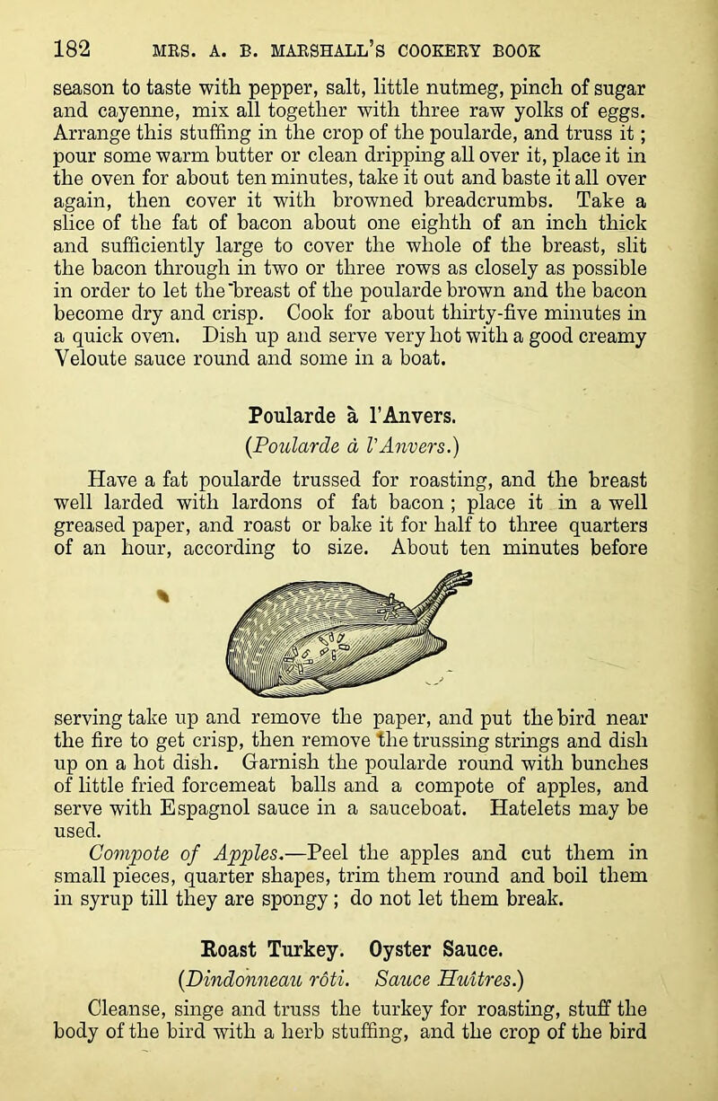 season to taste with pepper, salt, little nutmeg, pinch of sugar and cayenne, mix all together with three raw yolks of eggs. Arrange this stuffing in the crop of the poularde, and truss it; pour some warm butter or clean dripping all over it, place it in the oven for about ten minutes, take it out and baste it all over again, then cover it with browned breadcrumbs. Take a slice of the fat of bacon about one eighth of an inch thick and sufficiently large to cover the whole of the breast, slit the bacon through in two or three rows as closely as possible in order to let the'breast of the poularde brown and the bacon become dry and crisp. Cook for about thirty-five minutes in a quick oven. Dish up and serve very hot with a good creamy Veloute sauce round and some in a boat. Have a fat poularde trussed for roasting, and the breast well larded with lardons of fat bacon ; place it in a well greased paper, and roast or bake it for half to three quarters of an hour, according to size. About ten minutes before serving take up and remove the paper, and put the bird near the fire to get crisp, then remove the trussing strings and dish up on a hot dish. Garnish the poularde round with bunches of little fried forcemeat balls and a compote of apples, and serve with Espagnol sauce in a sauceboat. Hatelets may be used. Compote of Apples.—Peel the apples and cut them in small pieces, quarter shapes, trim them round and boil them in syrup till they are spongy; do not let them break. Cleanse, singe and truss the turkey for roasting, stuff the body of the bird with a herb stuffing, and the crop of the bird Poularde a l’Anvers. (Poularde a VAnvers.) Roast Turkey. Oyster Sauce. (Dindonneau roti. Sazice Huitres.)