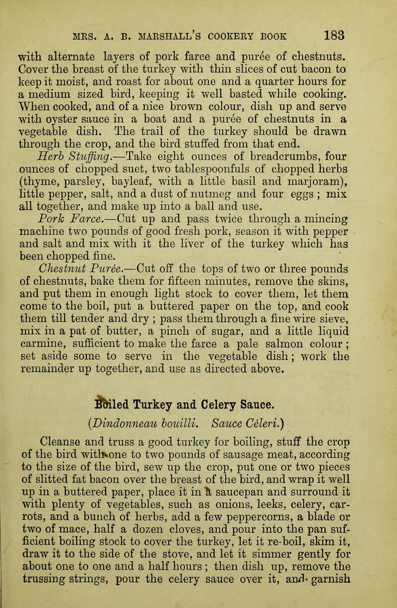 with alternate layers of pork farce and puree of chestnuts. Cover the breast of the turkey with thin slices of cut bacon to keep it moist, and roast for about one and a quarter hours for a medium sized bird, keeping it well basted while cooking. When cooked, and of a nice brown colour, dish up and serve with oyster sauce in a boat and a puree of chestnuts in a vegetable dish. The trail of the turkey should be drawn through the crop, and the bird stuffed from that end. Herb Stuffing.—Take eight ounces of breadcrumbs, four ounces of chopped suet, two tablespoonfuls of chopped herbs (thyme, parsley, bayleaf, with a little basil and marjoram), little pepper, salt, and a dust of nutmeg and four eggs ; mix all together, and make up into a ball and use. Pork Farce.—Cut up and pass twice through a mincing machine two pounds of good fresh pork, season it with pepper and salt and mix with it the liver of the turkey which has been chopped fine. Chestnut Puree.—Cut off the tops of two or three pounds of chestnuts, bake them for fifteen minutes, remove the skins, and put them in enough light stock to cover them, let them come to the boil, put a buttered paper on the top, and cook them till tender and dry ; pass them through a fine wire sieve, mix in a pat of butter, a pinch of sugar, and a little liquid carmine, sufficient to make the farce a pale salmon colour ; set aside some to serve in the vegetable dish; work the remainder up together, and use as directed above. i&iled Turkey and Celery Sauce. (Dindonneau bouilli. Satice Celeri.) Cleanse and truss a good turkey for boiling, stuff the crop of the bird with^one to two pounds of sausage meat, according to the size of the bird, sew up the crop, put one or two pieces of slitted fat bacon over the breast of the bird, and wrap it well up in a buttered paper, place it in h saucepan and surround it with plenty of vegetables, such as onions, leeks, celery, car- rots, and a bunch of herbs, add a few peppercorns, a blade or two of mace, half a dozen cloves, and pour into the pan suf- ficient boiling stock to cover the turkey, let it re-boil, skim it, draw it to the side of the stove, and let it simmer gently for about one to one and a half hours ; then dish up, remove the trussing strings, pour the celery sauce over it, and< garnish
