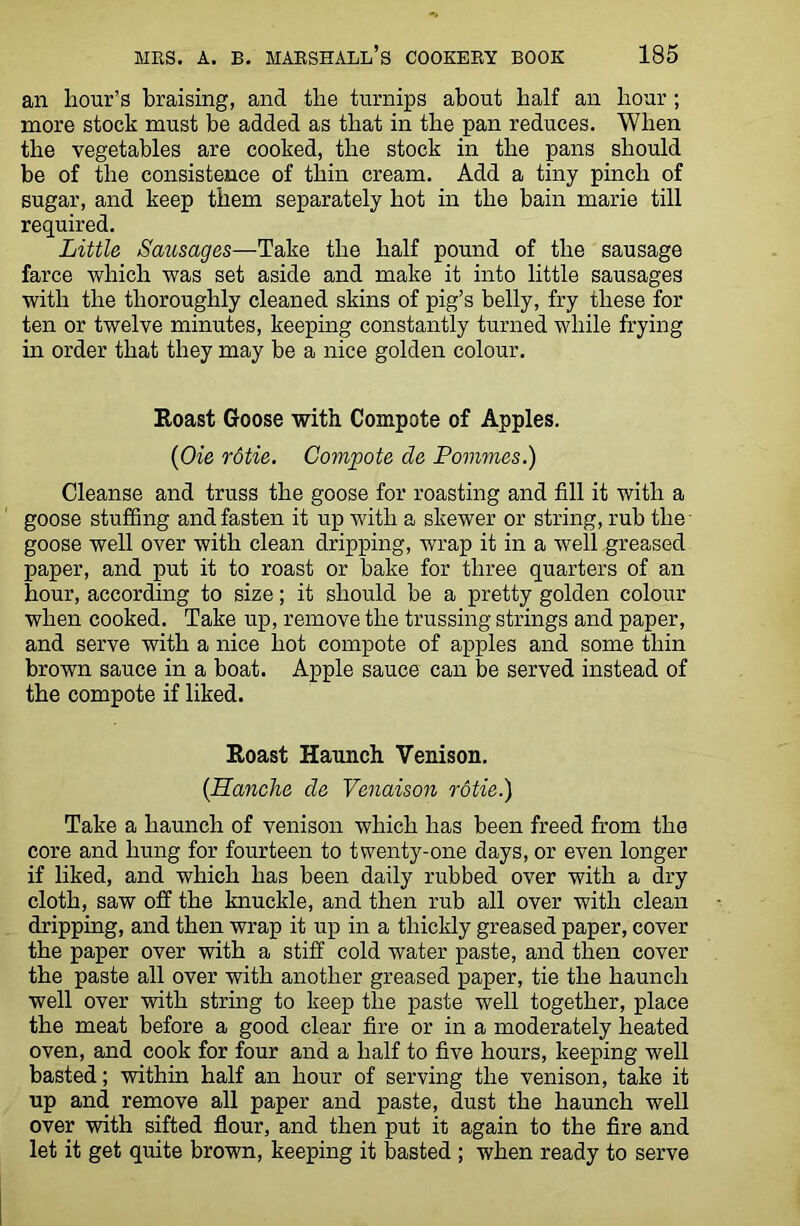 an hour’s braising, and the turnips about half an hour ; more stock must be added as that in the pan reduces. When the vegetables are cooked, the stock in the pans should be of the consistence of thin cream. Add a tiny pinch of sugar, and keep them separately hot in the bain marie till required. Little Sausages—Take the half pound of the sausage farce which was set aside and make it into little sausages with the thoroughly cleaned skins of pig’s belly, fry these for ten or twelve minutes, keeping constantly turned while frying in order that they may be a nice golden colour. Roast Goose with Compote of Apples. (Oie rotie. Compote cle Pommes.) Cleanse and truss the goose for roasting and fill it with a goose stuffing and fasten it up with a skewer or string, rub the goose well over with clean dripping, wrap it in a well greased paper, and put it to roast or bake for three quarters of an hour, according to size; it should be a pretty golden colour when cooked. Take up, remove the trussing strings and paper, and serve with a nice hot compote of apples and some thin brown sauce in a boat. Apple sauce can be served instead of the compote if liked. Roast Haunch Venison. {Hanche cle Venaison rotie.) Take a haunch of venison which has been freed from the core and hung for fourteen to twenty-one days, or even longer if liked, and which has been daily rubbed over with a dry cloth, saw off the knuckle, and then rub all over with clean dripping, and then wrap it up in a thickly greased paper, cover the paper over with a stiff cold water paste, and then cover the paste all over with another greased paper, tie the haunch well over with string to keep the paste well together, place the meat before a good clear fire or in a moderately heated oven, and cook for four and a half to five hours, keeping well basted; within half an hour of serving the venison, take it up and remove all paper and paste, dust the haunch well over with sifted flour, and then put it again to the fire and let it get quite brown, keeping it basted ; when ready to serve