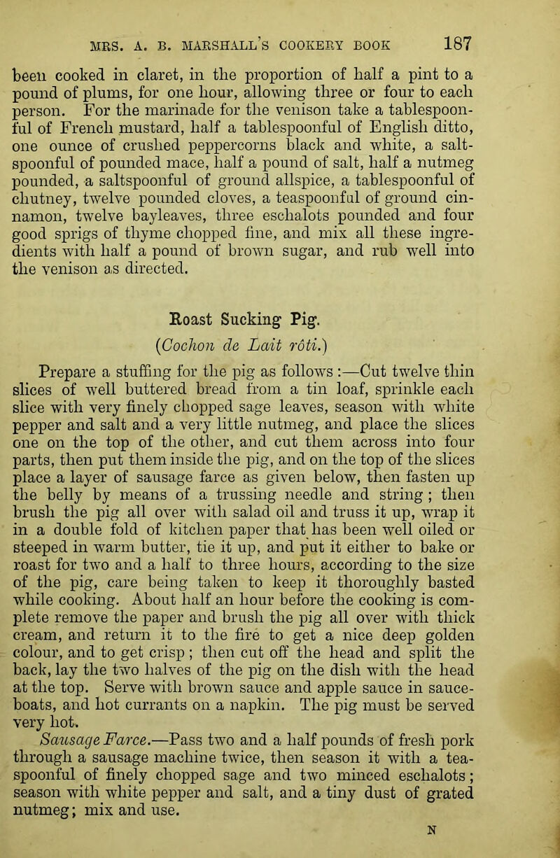 been cooked in claret, in the proportion of half a pint to a pound of plums, for one hour, allowing three or four to each person. For the marinade for the venison take a tablespoon- ful of French mustard, half a tablespoonful of English ditto, one ounce of crushed peppercorns black and white, a salt- spoonful of pounded mace, half a pound of salt, half a nutmeg pounded, a saltspoonful of ground allspice, a tablespoonful of chutney, twelve pounded cloves, a teaspoonful of ground cin- namon, twelve bayleaves, three eschalots pounded and four good sprigs of thyme chopped fine, and mix all these ingre- dients with half a pound of brown sugar, and rub well into the venison as directed. Roast Sucking Pig. (Cochon cle Lait roti.) Prepare a stuffing for the pig as follows :—Cut twelve thin slices of well buttered bread from a tin loaf, sprinkle each slice with very finely chopped sage leaves, season with white pepper and salt and a very little nutmeg, and place the slices one on the top of the other, and cut them across into four parts, then put them inside the pig, and on the top of the slices place a layer of sausage farce as given below, then fasten up the belly by means of a trussing needle and string ; then brush the pig all over with salad oil and truss it up, wrap it in a double fold of kitchen paper that has been well oiled or steeped in warm butter, tie it up, and put it either to bake or roast for two and a half to three hours, according to the size of the pig, care being taken to keep it thoroughly basted while cooking. About half an hour before the cooking is com- plete remove the paper and brush the pig all over with thick cream, and return it to the fire to get a nice deep golden colour, and to get crisp ; then cut off the head and split the back, lay the two halves of the pig on the dish with the head at the top. Serve with brown sauce and apple sauce in sauce- boats, and hot currants on a napkin. The pig must be served very hot. Sausage Farce.—Pass two and a half pounds of fresh pork through a sausage machine twice, then season it with a tea- spoonful of finely chopped sage and two minced eschalots; season with white pepper and salt, and a tiny dust of grated nutmeg; mix and use. N
