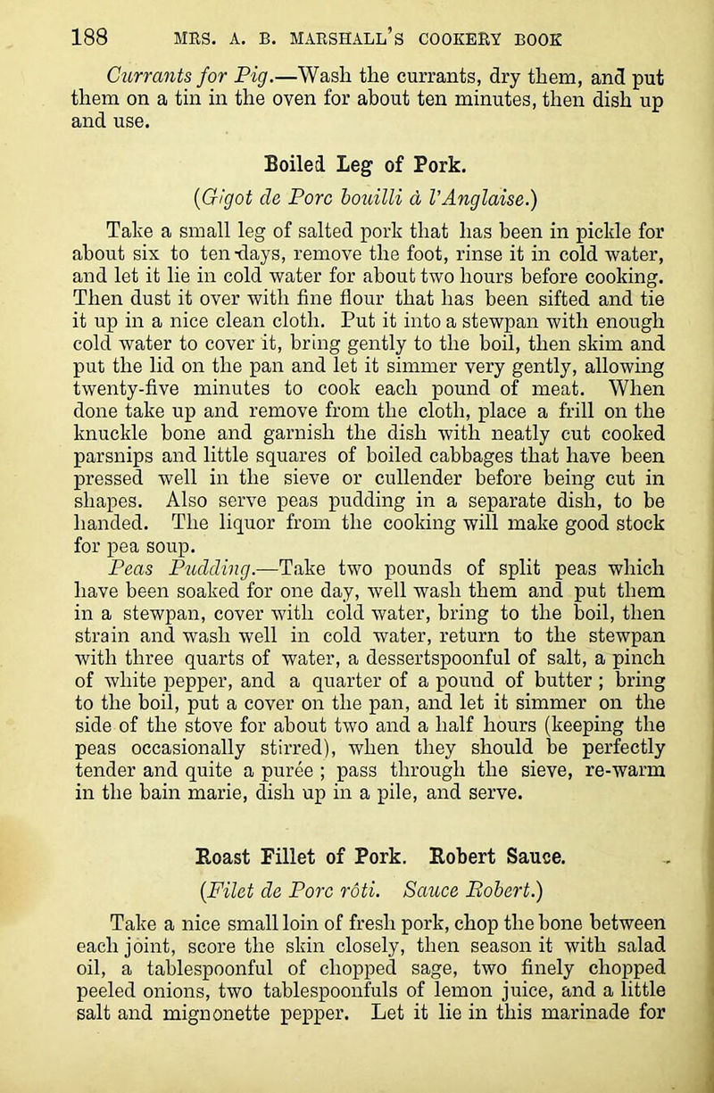 Currants for Pig.—Wash the currants, dry them, and put them on a tin in the oven for about ten minutes, then dish up and use. Boiled Leg of Pork. {Gigot de Pore bouilli d VAnglaise.) Take a small leg of salted pork that has been in pickle for about six to ten-days, remove the foot, rinse it in cold water, and let it lie in cold water for about two hours before cooking. Then dust it over with fine flour that has been sifted and tie it up in a nice clean cloth. Put it into a stewpan with enough cold water to cover it, bring gently to the boil, then skim and put the lid on the pan and let it simmer very gently, allowing twenty-five minutes to cook each pound of meat. When done take up and remove from the cloth, place a frill on the knuckle bone and garnish the dish with neatly cut cooked parsnips and little squares of boiled cabbages that have been pressed well in the sieve or cullender before being cut in shapes. Also serve peas pudding in a separate dish, to be handed. The liquor from the cooking will make good stock for pea soup. Peas Pudding.—Take two pounds of split peas which have been soaked for one day, well wash them and put them in a stewpan, cover with cold water, bring to the boil, then strain and wash well in cold water, return to the stewpan with three quarts of water, a dessertspoonful of salt, a pinch of white pepper, and a quarter of a pound of butter ; bring to the boil, put a cover on the pan, and let it simmer on the side of the stove for about two and a half hours (keeping the peas occasionally stirred), when they should be perfectly tender and quite a puree ; pass through the sieve, re-warm in the bain marie, dish up in a pile, and serve. Boast Fillet of Pork. Robert Sauce. {Filet de Pore roti. Sauce Bobert.) Take a nice small loin of fresh pork, chop the bone between each joint, score the skin closely, then season it with salad oil, a tablespoonful of chopped sage, two finely chopped peeled onions, two tablespoonfuls of lemon juice, and a little salt and mignonette pepper. Let it lie in this marinade for