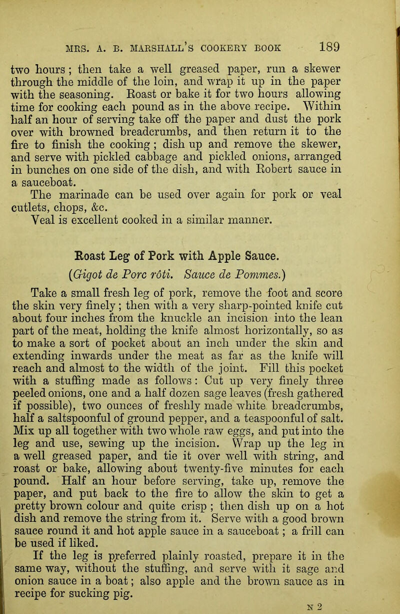 two hours ; then take a well greased paper, run a skewer through the middle of the loin, and wrap it up in the paper with the seasoning. Eoast or bake it for two hours allowing time for cooking each pound as in the above recipe. Within half an hour of serving take off the paper and dust the pork over with browned breadcrumbs, and then return it to the fire to finish the cooking ; dish up and remove the skewer, and serve with pickled cabbage and pickled onions, arranged in bunches on one side of the dish, and with Robert sauce in a sauceboat. The marinade can be used over again for pork or veal cutlets, chops, &c. Yeal is excellent cooked in a similar manner. Eoast Leg of Pork with Apple Sauce. (Gigot de Pore roti. Sauce de Pommes.) Take a small fresh leg of pork, remove the foot and score the skin very finely ; then with a very sharp-pointed knife cut about four inches from the knuckle an incision into the lean part of the meat, holding the knife almost horizontally, so as to make a sort of pocket about an inch under the skin and extending inwards under the meat as far as the knife will reach and almost to the width of the joint. Fill this pocket with a stuffing made as follows: Cut up very finely three peeled onions, one and a half dozen sage leaves (fresh gathered if possible), two ounces of freshly made white breadcrumbs, half a saltspoonful of ground pepper, and a teaspoonful of salt. Mix up all together with two whole raw eggs, and put into the leg and use, sewing up the incision. Wrap up the leg in a well greased paper, and tie it over wTell with string, and roast or bake, allowing about twenty-five minutes for each pound. Half an hour before serving, take up, remove the paper, and put back to the fire to allow the skin to get a pretty brown colour and quite crisp ; then dish up on a hot dish and remove the string from it. Serve with a good brown sauce round it and hot apple sauce in a sauceboat; a frill can be used if liked. If the leg is preferred plainly roasted, prepare it in the same way, without the stuffing, and serve with it sage and onion sauce in a boat; also apple and the brown sauce as in recipe for sucking pig.