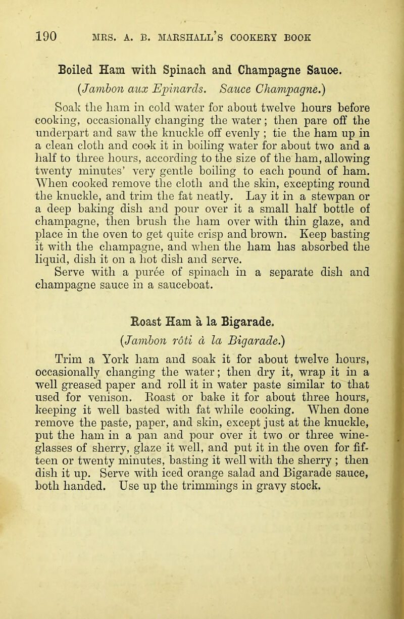 Boiled Ham with Spinach and Champagne Sauoe. (.-Jambon aux Epinards. Sauce Champagne.) Soak the liam in cold water for about twelve hours before cooking, occasionally changing the water; then pare off the underpart and saw the knuckle off evenly ; tie the ham up in a clean cloth and cook it in boiling water for about two and a half to three hours, according to the size of the ham, allowing twenty minutes’ very gentle boiling to each pound of ham. When cooked remove the cloth and the skin, excepting round the knuckle, and trim the fat neatly. Lay it in a stewpan or a deep baking dish and pour over it a small half bottle of champagne, then brush the ham over with thin glaze, and place in the oven to get quite crisp and brown. Keep basting it with the champagne, and when the ham has absorbed the liquid, dish it on a hot dish and serve. Serve with a puree of spinach in a separate dish and champagne sauce in a sauceboat. Roast Ham a la Bigarade. (,Jambon roti d la Bigarade.) Trim a York ham and soak it for about twelve hours, occasionally changing the water; then dry it, wrap it in a well greased paper and roll it in water paste similar to that used for venison. Roast or bake it for about three hours, keeping it well basted with fat while cooking. When done remove the paste, paper, and skin, except just at the knuckle, put the ham in a pan and pour over it two or three wine- glasses of sherry, glaze it well, and put it in the oven for fif- teen or twenty minutes, basting it well with the sherry ; then dish it up. Serve with iced orange salad and Bigarade sauce, both handed. Use up the trimmings in gravy stock.