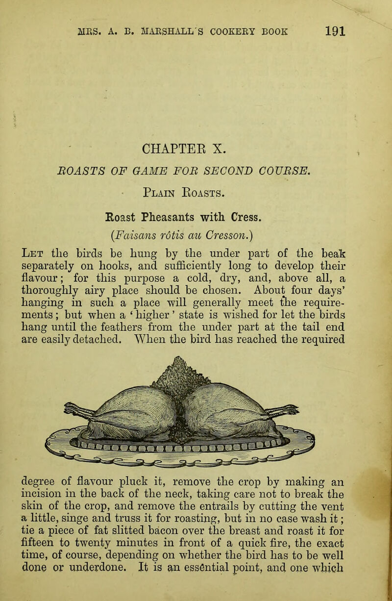 CHAPTER X. BOASTS OF GAME FOB SECOND COUBSE. Plain Roasts. Roast Pheasants with Cress. (Faisans rotis ato Gresson.) Let the birds be liung by the under part of the beak separately on hooks, and sufficiently long to develop their flavour; for this purpose a cold, dry, and, above all, a thoroughly airy place should be chosen. About four days’ hanging in such a place will generally meet the require- ments ; but when a ‘ higher ’ state is wished for let the birds hang until the feathers from the under part at the tail end are easily detached. When the bird has reached the required degree of flavour pluck it, remove the crop by making an incision in the back of the neck, taking care not to break the skin of the crop, and remove the entrails by cutting the vent a little, singe and truss it for roasting, but in no case wash it; tie a piece of fat slitted bacon over the breast and roast it for fifteen to twenty minutes in front of a quick fire, the exact time, of course, depending on whether the bird has to be well done or underdone. It is an essential point, and one which