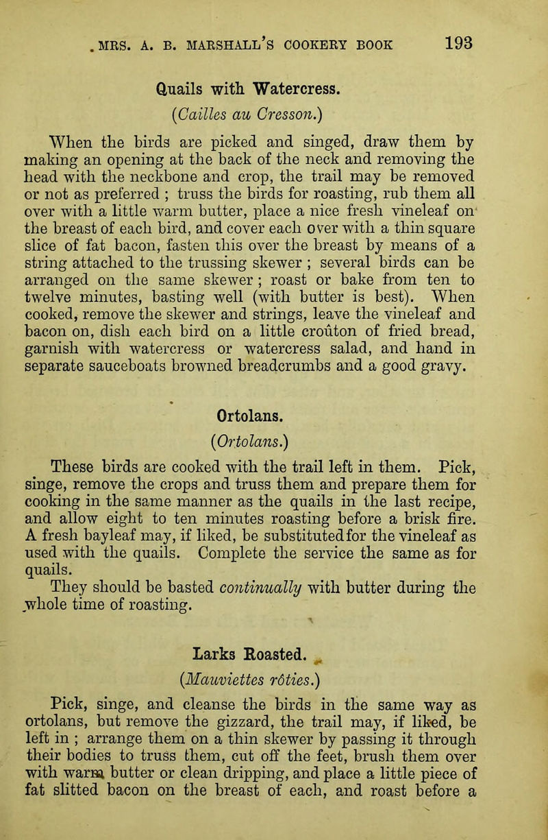 Quails with Watercress. {C allies au Cresson.) When the birds are picked and singed, draw them by making an opening at the back of the neck and removing the bead with the neckbone and crop, the trail may be removed or not as preferred ; truss the birds for roasting, rub them all over with a little warm butter, place a nice fresh vineleaf on the breast of each bird, and cover each over with a thin square slice of fat bacon, fasten this over the breast by means of a string attached to the trussing skewer ; several birds can be arranged on the same skewer; roast or bake from ten to twelve minutes, basting well (with butter is best). When cooked, remove the skewer and strings, leave the vineleaf and bacon on, dish each bird on a little crouton of fried bread, garnish with watercress or watercress salad, and hand in separate sauceboats browned breadcrumbs and a good gravy. Ortolans. (iOrtolans.) These birds are cooked with the trail left in them. Pick, singe, remove the crops and truss them and prepare them for cooking in the same manner as the quails in the last recipe, and allow eight to ten minutes roasting before a brisk fire. A fresh bayleaf may, if liked, be substituted for the vineleaf as used with the quails. Complete the service the same as for quails. They should be basted continually with butter during the whole time of roasting. Larks Roasted. (Mauviettes rdties.) Pick, singe, and cleanse the birds in the same way as ortolans, but remove the gizzard, the trail may, if liked, be left in ; arrange them on a thin skewer by passing it through their bodies to truss them, cut off the feet, brush them over with warm butter or clean dripping, and place a little piece of fat slitted bacon on the breast of each, and roast before a