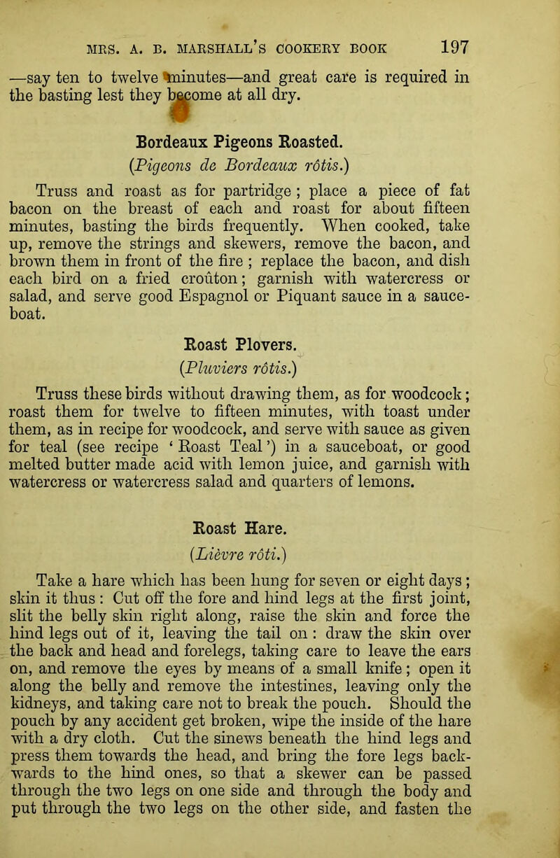 —say ten to twelve %ninutes—and great care is required in the basting lest they b^ome at all dry. Bordeaux Pigeons Roasted. {Pigeons cle Bordeaux rotis.) Truss and roast as for partridge ; place a piece of fat bacon on the breast of each and roast for about fifteen minutes, basting the birds frequently. When cooked, take up, remove the strings and skewers, remove the bacon, and brown them in front of the fire ; replace the bacon, and dish each bird on a fried crouton; garnish with watercress or salad, and serve good Espagnol or Piquant sauce in a sauce- boat. Roast Plovers. (Pluviers rotis.) Truss these birds without drawing them, as for woodcock; roast them for twelve to fifteen minutes, with toast under them, as in recipe for woodcock, and serve with sauce as given for teal (see recipe * Roast Teal ’) in a sauceboat, or good melted butter made acid with lemon juice, and garnish with watercress or watercress salad and quarters of lemons. Roast Hare. (.Lievre rdti.) Take a hare which has been hung for seven or eight days ; skin it thus : Cut off the fore and hind legs at the first joint, slit the belly skin right along, raise the skin and force the hind legs out of it, leaving the tail on : draw the skin over the back and head and forelegs, taking care to leave the ears on, and remove the eyes by means of a small knife; open it along the belly and remove the intestines, leaving only the kidneys, and taking care not to break the pouch. Should the pouch by any accident get broken, wipe the inside of the hare with a dry cloth. Cut the sinews beneath the hind legs and press them towards the head, and bring the fore legs back- wards to the hind ones, so that a skewer can be passed through the two legs on one side and through the body and put through the two legs on the other side, and fasten the
