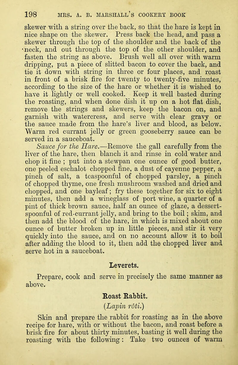 skewer with a string over the back, so that the hare is kept in nice shape on the skewer. Press back the head, and pass a skewer through the top of the shoulder and the back of the neck, and out through the top of the other shoulder, and fasten the string as above. Brush well all over with warm dripping, put a piece of slitted bacon to cover the back, and tie it down with string in three or four places, and roast in front of a brisk fire for twenty to twenty-five minutes, according to the size of the hare or whether it is wished to have it lightly or well cooked. Keep it well basted during the roasting, and when done dish it up on a hot flat dish, remove the strings and skewers, keep the bacon on, and garnish with watercress, and serve with clear gravy or the sauce made from the hare’s liver and blood, as below. Warm red currant jelly or green gooseberry sauce can be served in a sauceboat. Sauce for the Hare.—Remove the gall carefully from the liver of the hare, then blanch it and rinse in cold water and chop it fine ; put into a stewpan one ounce of good butter, one peeled eschalot chopped fine, a dust of cayenne pepper, a pinch of salt, a tcaspoonful of chopped parsley, a pinch of chopped thyme, one fresh mushroom washed and dried and chopped, and one bayleaf; fry these together for six to eight minutes, then add a wineglass of port wine, a quarter of a pint of thick brown sauce, half an ounce of glaze, a dessert- spoonful of red-currant jelly, and bring to the boil; skim, and then add the blood of the hare, in which is mixed about one ounce of butter broken up in little pieces, and stir it very quickly into the sauce, and on no account allow it to boil after adding the blood to it, then add the chopped liver and serve hot in a sauceboat. Leverets. Prepare, cook and serve in precisely the same manner as above. Roast Rabbit. {Lapin roti.) Skin and prepare the rabbit for roasting as in the above recipe for hare, with or without the bacon, and roast before a brisk fire for about thirty minutes, basting it well during the roasting with the following: Take two ounces of warm