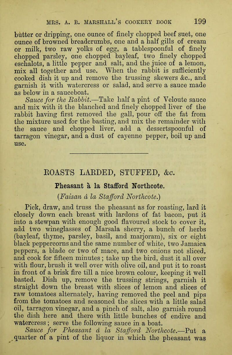 butter or dripping, one ounce of finely chopped beef suet, one ounce of browned breadcrumbs, one and a half gills of cream or milk, two raw yolks of egg, a tablespoonful of finely chopped parsley, one chopped bayleaf, two finely chopped eschalots, a little pepper and salt, and the juice of a lemon, mix all together and use. When the rabbit is sufficiently cooked dish it up and remove the trussing skewers &c., and garnish it with watercress or salad, and serve a sauce made as below in a sauceboat. Sauce for the Babbit.—Take half a pint of Yeloute sauce and mix with it the blanched and finely chopped liver of the rabbit having first removed the gall, pour off the fat from the mixture used for the basting, and mix the remainder with the sauce and chopped liver, add a dessertspoonful of tarragon vinegar, and a dust of cayenne pepper, boil up and use. ROASTS LARDED, STUFFED, &c. Pheasant a la Stafford Northcote. (.Faisan a la Stafford Northcote.) Pick, draw, and truss the pheasant as for roasting, lard it closely down each breast with lardons of fat bacon, put it into a stewpan with enough good flavoured stock to cover it, add two wineglasses of Marsala sherry, a bunch of herbs (bayleaf, thyme, parsley, basil, and marjoram), six or eight black peppercorns and the same number of white, two Jamaica peppers, a blade or two of mace, and two onions not sliced, and cook for fifteen minutes; take up the bird, dust it all over with flour, brush it well over with olive oil, and put it to roast in front of a brisk fire till a nice brown colour, keeping it well basted. Dish up, remove the trussing strings, garnish it straight down the breast with slices of lemon and slices of raw tomatoes alternately, having removed the peel and pips from the tomatoes and seasoned the slices with a little salad oil, tarragon vinegar, and a pinch of salt, also garnish round the dish here and there with little bunches of endive and watercress ; serve the following sauce in a boat. Sauce for Pheasant d la Stafford Northcote.—Put a quarter of a pint of the liquor in which the pheasant was