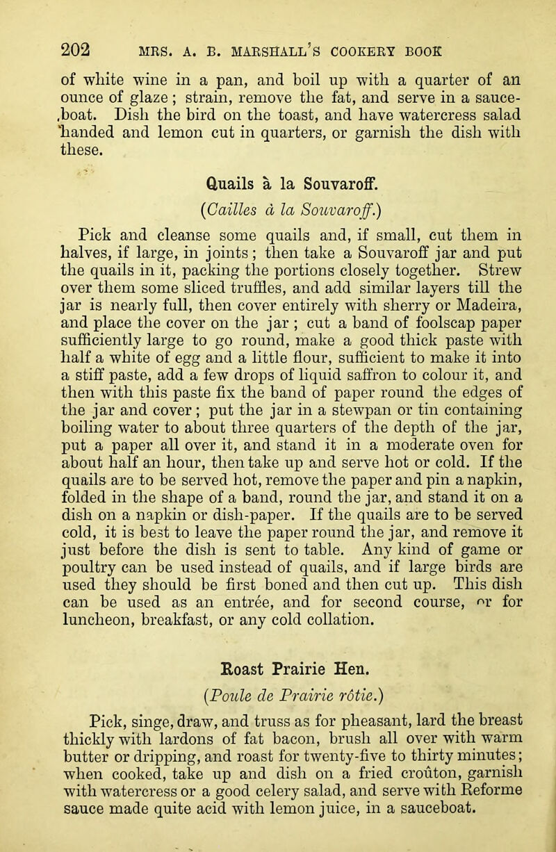 of white wine in a pan, and boil up with a quarter of an ounce of glaze; strain, remove the fat, and serve in a sauce- ,boat. Dish the bird on the toast, and have watercress salad 'handed and lemon cut in quarters, or garnish the dish with these. Quails a la Souvaroff. (Cattles d la Souvaroff.) Pick and cleanse some quails and, if small, cut them in halves, if large, in joints; then take a Souvaroff jar and put the quails in it, packing the portions closely together. Strew over them some sliced truffles, and add similar layers till the jar is nearly full, then cover entirely with sherry or Madeira, and place the cover on the jar ; cut a band of foolscap paper sufficiently large to go round, make a good thick paste with half a white of egg and a little flour, sufficient to make it into a stiff paste, add a few drops of liquid saffron to colour it, and then with this paste fix the band of paper round the edges of the jar and cover; put the jar in a stewpan or tin containing boiling water to about three quarters of the depth of the jar, put a paper all over it, and stand it in a moderate oven for about half an hour, then take up and serve hot or cold. If the quails are to be served hot, remove the paper and pin a napkin, folded in the shape of a band, round the jar, and stand it on a dish on a napkin or dish-paper. If the quails are to be served cold, it is best to leave the paper round the jar, and remove it just before the dish is sent to table. Any kind of game or poultry can be used instead of quails, and if large birds are used they should be first boned and then cut up. This dish can be used as an entree, and for second course, m- for luncheon, breakfast, or any cold collation. Roast Prairie Hen. (Poule de Prairie rotie.) Pick, singe, draw, and truss as for pheasant, lard the breast thickly with lardons of fat bacon, brush all over with warm butter or dripping, and roast for twenty-five to thirty minutes; when cooked, take up and dish on a fried crouton, garnish with watercress or a good celery salad, and serve with Reforme sauce made quite acid with lemon juice, in a sauceboat.