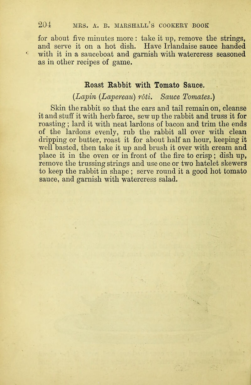 for about five minutes more : take it up, remove the strings, and serve it on a liot dish. Have Irlandaise sauce handed with it in a sauceboat and garnish with watercress seasoned as in other recipes of game. Roast Rabbit with Tomato Sauce. (Lapin (Lapereau) roti. Sauce Tomates.) Skin the rabbit so that the ears and tail remain on, cleanse it and stuff it with herb farce, sew up the rabbit and truss it for roasting ; lard it with neat lardons of bacon and trim the ends of the lardons evenly, rub the rabbit all over with clean dripping or butter, roast it for about half an hour, keeping it well basted, then take it up and brush it over with cream and place it in the oven or in front of the fire to crisp ; dish up, remove the trussing strings and use one or two hatelet skewers to keep the rabbit in shape ; serve round it a good hot tomato sauce, and garnish with watercress salad.