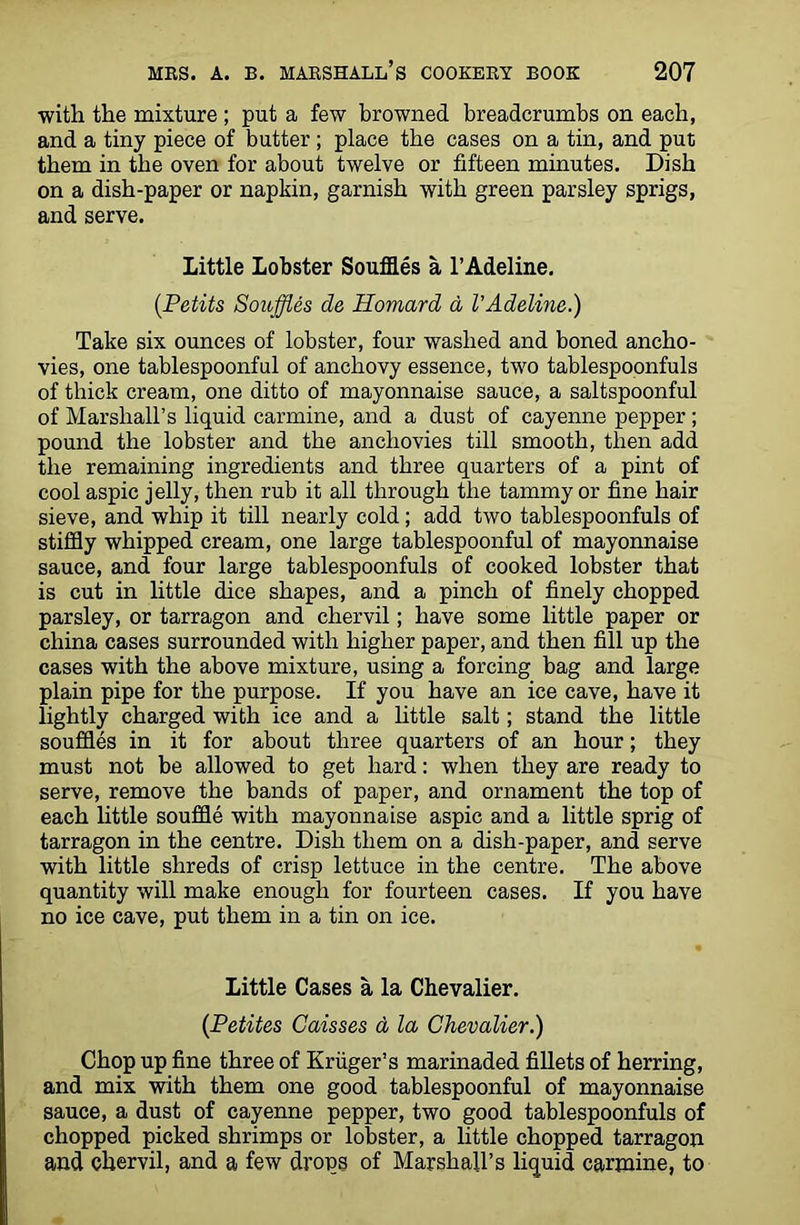 with the mixture ; put a few browned breadcrumbs on each, and a tiny piece of butter ; place the cases on a tin, and put them in the oven for about twelve or fifteen minutes. Dish on a dish-paper or napkin, garnish with green parsley sprigs, and serve. Little Lobster Souffles a l’Adeline. (Petits Souffles de Homard a VAdeline.) Take six ounces of lobster, four washed and boned ancho- vies, one tablespoonful of anchovy essence, two tablespoonfuls of thick cream, one ditto of mayonnaise sauce, a saltspoonful of Marshall’s liquid carmine, and a dust of cayenne pepper; pound the lobster and the anchovies till smooth, then add the remaining ingredients and three quarters of a pint of cool aspic jelly, then rub it all through the tammy or fine hair sieve, and whip it till nearly cold; add two tablespoonfuls of stiffly whipped cream, one large tablespoonful of mayonnaise sauce, and four large tablespoonfuls of cooked lobster that is cut in little dice shapes, and a pinch of finely chopped parsley, or tarragon and chervil; have some little paper or china cases surrounded with higher paper, and then fill up the cases with the above mixture, using a forcing bag and large plain pipe for the purpose. If you have an ice cave, have it lightly charged with ice and a little salt; stand the little souffles in it for about three quarters of an hour; they must not be allowed to get hard: when they are ready to serve, remove the bands of paper, and ornament the top of each little souffle with mayonnaise aspic and a little sprig of tarragon in the centre. Dish them on a dish-paper, and serve with little shreds of crisp lettuce in the centre. The above quantity will make enough for fourteen cases. If you have no ice cave, put them in a tin on ice. Little Cases a la Chevalier. (Petites Caisses a la Chevalier.) Chop up fine three of Kruger’s marinaded fillets of herring, and mix with them one good tablespoonful of mayonnaise sauce, a dust of cayenne pepper, two good tablespoonfuls of chopped picked shrimps or lobster, a little chopped tarragon and chervil, and a few drops of Marshall’s liquid carmine, to