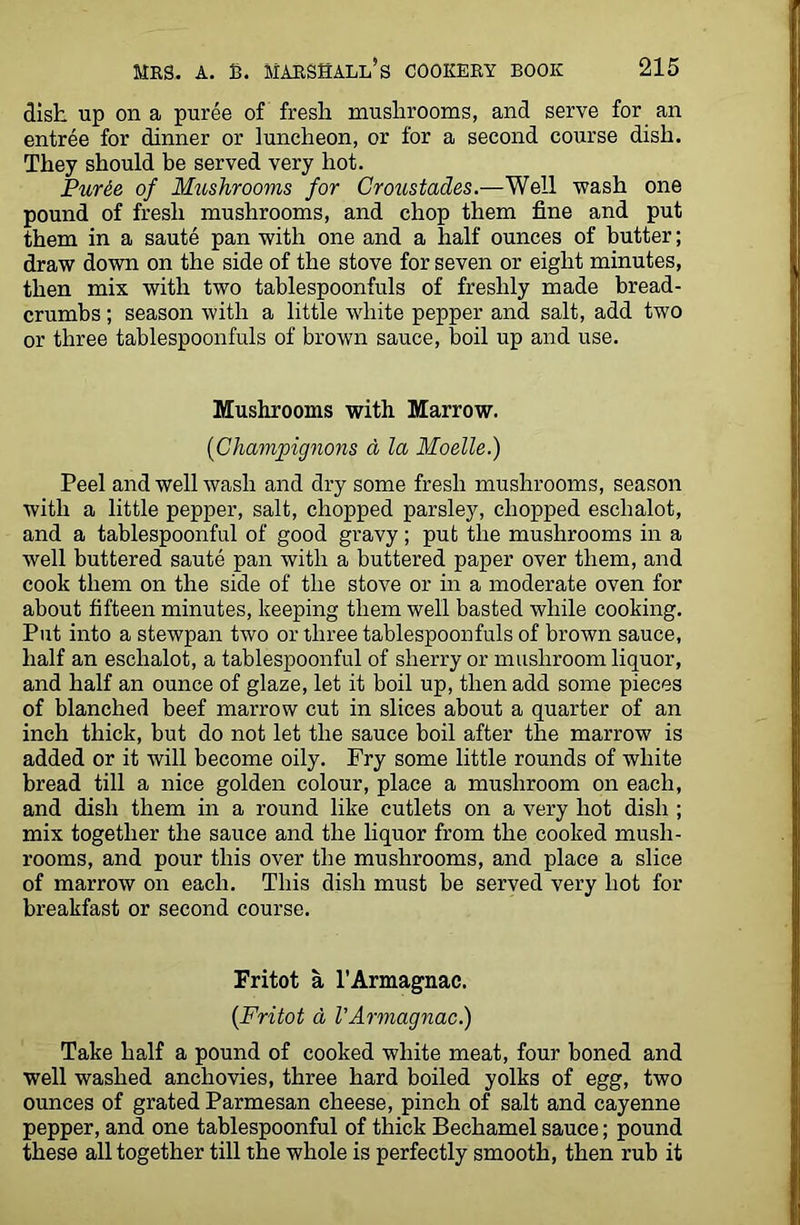 dish up on a puree of fresh mushrooms, and serve for an entree for dinner or luncheon, or for a second course dish. They should be served very hot. Purde of Mushrooms for Croustades.—Well wash one pound of fresh mushrooms, and chop them fine and put them in a saute pan with one and a half ounces of butter; draw down on the side of the stove for seven or eight minutes, then mix with two tablespoonfuls of freshly made bread- crumbs ; season with a little white pepper and salt, add two or three tablespoonfuls of brown sauce, boil up and use. Mushrooms with Marrow. (■Champignons a la Moelle.) Peel and well wash and dry some fresh mushrooms, season with a little pepper, salt, chopped parsley, chopped eschalot, and a tablespoonful of good gravy; put the mushrooms in a well buttered saute pan with a buttered paper over them, and cook them on the side of the stove or in a moderate oven for about fifteen minutes, keeping them well basted while cooking. Put into a stewpan two or three tablespoonfuls of brown sauce, half an eschalot, a tablespoonful of sherry or mushroom liquor, and half an ounce of glaze, let it boil up, then add some pieces of blanched beef marrow cut in slices about a quarter of an inch thick, but do not let the sauce boil after the marrow is added or it will become oily. Fry some little rounds of white bread till a nice golden colour, place a mushroom on each, and dish them in a round like cutlets on a very hot dish ; mix together the sauce and the liquor from the cooked mush- rooms, and pour this over the mushrooms, and place a slice of marrow on each. This dish must be served very hot for breakfast or second course. Fritot a l’Armagnac. (Fritot d VArmagnac.) Take half a pound of cooked white meat, four boned and well washed anchovies, three hard boiled yolks of egg, two ounces of grated Parmesan cheese, pinch of salt and cayenne pepper, and one tablespoonful of thick Bechamel sauce; pound these all together till the whole is perfectly smooth, then rub it