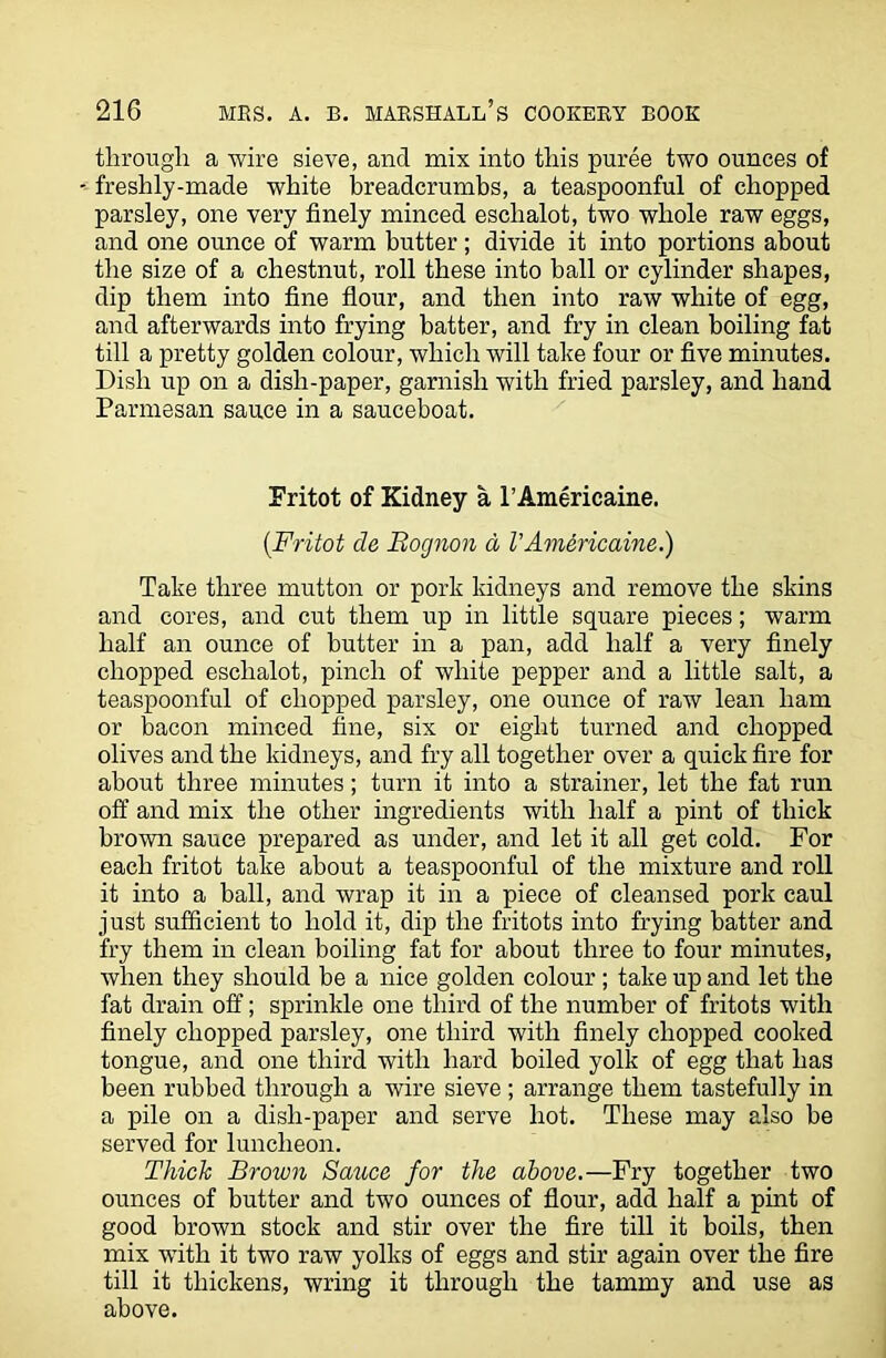 through a wire sieve, and mix into this puree two ounces of freshly-made white breadcrumbs, a teaspoonful of chopped parsley, one very finely minced eschalot, two whole raw eggs, and one ounce of warm butter; divide it into portions about the size of a chestnut, roll these into ball or cylinder shapes, dip them into fine flour, and then into raw white of egg, and afterwards into frying batter, and fry in clean boiling fat till a pretty golden colour, which will take four or five minutes. Dish up on a dish-paper, garnish with fried parsley, and hand Parmesan sauce in a sauceboat. Fritot of Kidney a I’Americaine. (.Fritot de Bognon a VAmericaine.) Take three mutton or pork kidneys and remove the skins and cores, and cut them up in little square pieces; warm half an ounce of butter in a pan, add half a very finely chopped eschalot, pinch of white pepper and a little salt, a teaspoonful of chopped parsley, one ounce of raw lean ham or bacon minced fine, six or eight turned and chopped olives and the kidneys, and fry all together over a quick fire for about three minutes; turn it into a strainer, let the fat run off and mix the other ingredients with half a pint of thick brown sauce prepared as under, and let it all get cold. For each fritot take about a teaspoonful of the mixture and roll it into a ball, and wrap it in a piece of cleansed pork caul just sufficient to hold it, dip the fritots into frying batter and fry them in clean boiling fat for about three to four minutes, when they should be a nice golden colour; take up and let the fat drain off; sprinkle one third of the number of fritots with finely chopped parsley, one third with finely chopped cooked tongue, and one third with hard boiled yolk of egg that has been rubbed through a wire sieve ; arrange them tastefully in a pile on a dish-paper and serve hot. These may also be served for luncheon. Thick Brown Sauce for the above.—Fry together two ounces of butter and two ounces of flour, add half a pint of good brown stock and stir over the fire till it boils, then mix wTitli it two raw yolks of eggs and stir again over the fire till it thickens, wring it through the tammy and use as above.
