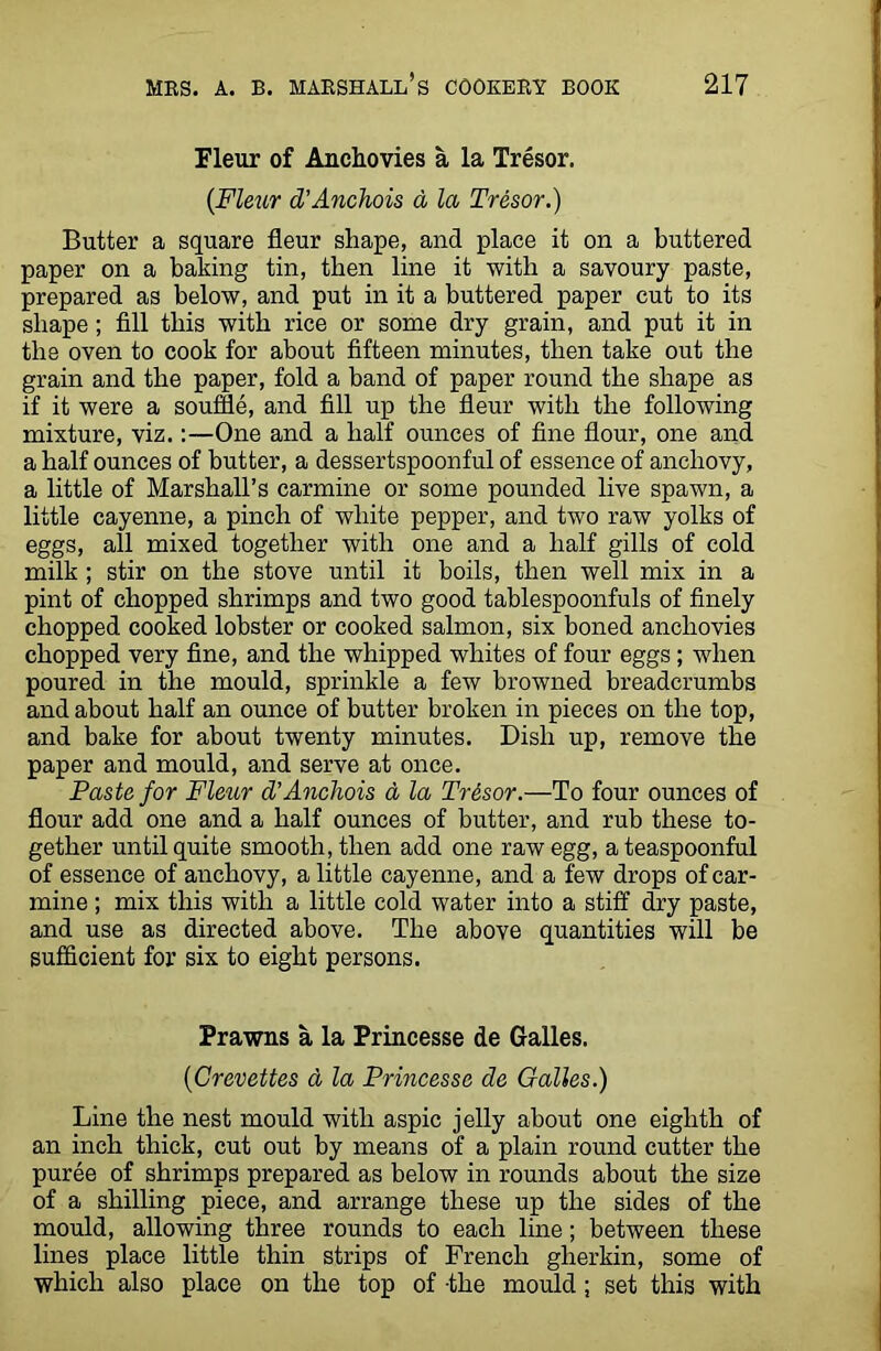 Fleur of Anchovies a la Tresor. {Flexir d’Anchois a la Tresor.) Butter a square fleur shape, and place it on a buttered paper on a baking tin, then line it with a savoury paste, prepared as below, and put in it a buttered paper cut to its shape; fill this with rice or some dry grain, and put it in the oven to cook for about fifteen minutes, then take out the grain and the paper, fold a band of paper round the shape as if it were a souffle, and fill up the fleur with the following mixture, viz.:—One and a half ounces of fine flour, one and a half ounces of butter, a dessertspoonful of essence of anchovy, a little of Marshall’s carmine or some pounded live spawn, a little cayenne, a pinch of white pepper, and two raw yolks of eggs, all mixed together with one and a half gills of cold milk ; stir on the stove until it boils, then well mix in a pint of chopped shrimps and two good tablespoonfuls of finely chopped cooked lobster or cooked salmon, six boned anchovies chopped very fine, and the whipped whites of four eggs; when poured in the mould, sprinkle a few browned breadcrumbs and about half an ounce of butter broken in pieces on the top, and bake for about twenty minutes. Dish up, remove the paper and mould, and serve at once. Paste for Fleur d’Anchois a la Trisor.—To four ounces of flour add one and a half ounces of butter, and rub these to- gether until quite smooth, then add one raw egg, a teaspoonful of essence of anchovy, a little cayenne, and a few drops of car- mine ; mix this with a little cold water into a stiff dry paste, and use as directed above. The above quantities will be sufficient for six to eight persons. Prawns a la Princesse de Galles. ('Crevettes a la Princesse de Galles.) Line the nest mould with aspic jelly about one eighth of an inch thick, cut out by means of a plain round cutter the puree of shrimps prepared as below in rounds about the size of a shilling piece, and arrange these up the sides of the mould, allowing three rounds to each line; between these lines place little thin strips of French gherkin, some of which also place on the top of -the mould; set this with