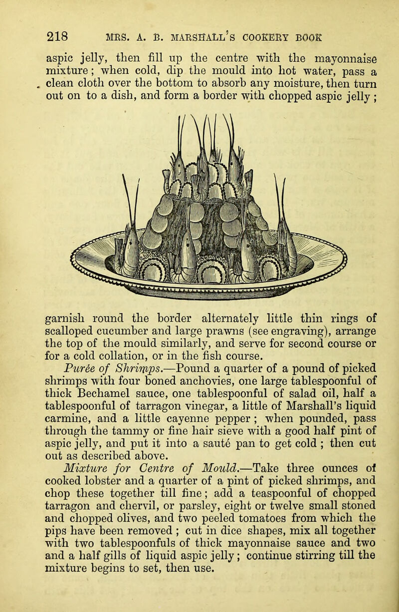 aspic jelly, then fill up the centre with the mayonnaise mixture; when cold, dip the mould into hot water, pass a . clean cloth over the bottom to absorb any moisture, then turn out on to a dish, and form a border with chopped aspic jelly ; garnish round the border alternately little thin rings of scalloped cucumber and large prawns (see engraving), arrange the top of the mould similarly, and serve for second course or for a cold collation, or in the fish course. Puree of Shrinips.—Pound a quarter of a pound of picked shrimps with four boned anchovies, one large tablespoonful of thick Bechamel sauce, one tablespoonful of salad oil, half a tablespoonful of tarragon vinegar, a little of Marshall’s liquid carmine, and a little cayenne pepper ; when pounded, pass through the tammy or fine hair sieve with a good half pint of aspic jelly, and put it into a saute pan to get cold ; then cut out as described above. Mixture for Centre of Mould.—Take three ounces of cooked lobster and a quarter of a pint of picked shrimps, and chop these together till fine; add a teaspoonful of chopped tarragon and chervil, or parsley, eight or twelve small stoned and chopped olives, and two peeled tomatoes from which the pips have been removed ; cut in dice shapes, mix all together with two tablespoonfuls of thick mayonnaise sauce and two and a half gills of liquid aspic jelly; continue stirring till the mixture begins to set, then use.